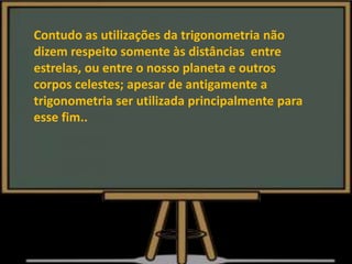 Contudo as utilizações da trigonometria não
dizem respeito somente às distâncias entre
estrelas, ou entre o nosso planeta e outros
corpos celestes; apesar de antigamente a
trigonometria ser utilizada principalmente para
esse fim..
 