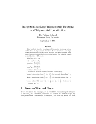 Integration Involving Trigonometric Functions
and Trigonometric Substitution
Dr. Philippe B. Laval
Kennesaw State University
September 7, 2005
Abstract
This handout describes techniques of integration involving various
combinations of trigonometric functions. It also describes a technique
known as trigonometric substitution. Students may want to review some
basic trigonometric identities before reading further. The following trigono-
metric identities will be used:
• sin2
x + cos2
x = 1
• 1 + tan2
x = sec2
x
• sin2
x =
1 − cos 2x
2
• cos2
x =
1 + cos 2x
2
• sin 2x = 2 sin x cos x
In addition, students need to remember the following:
• sin x is invertible when −
π
2
≤ x ≤
π
2
. Its inverse is denoted sin−1
x.
• tan x is invertible when −
π
2
< x <
π
2
. Its inverse is denoted tan−1
x.
• sec x is invertible when 0 ≤ x <
π
2
or π ≤ x <
3π
2
. Its inverse is
denoted sec−1
x.
1 Powers of Sine and Cosine
Before we explain the technique, let us recall that we can integrate integrals
of the form sinn
x cos xdxor cosn
x sin xdx where n is a positive integer, by
using substitution. For example, to integrate sinn
x cos xdx, we let u = sin x
1
 