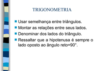 TRIGONOMETRIA Usar semelhança entre triângulos. Montar as relações entre seus lados. Denominar dos lados do triângulo. Ressaltar que a hipotenusa é sempre o lado oposto ao ângulo reto=90°.  