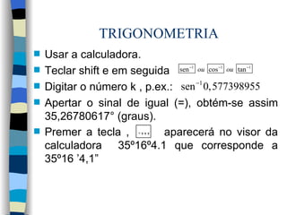 TRIGONOMETRIA Usar a calculadora. Teclar shift e em seguida  Digitar o número k , p.ex.: Apertar o sinal de igual (=), obtém-se assim 35,26780617° (graus).  Premer a tecla ,  aparecerá no visor da calculadora  35º16º4.1 que corresponde a 35º16 ’4,1”   