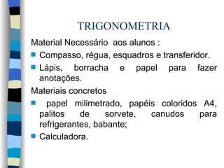 TRIGONOMETRIA Material Necessário  aos alunos : Compasso, régua, esquadros e transferidor. Lápis, borracha e papel para fazer anotações. Materiais concretos  papel milimetrado, papéis coloridos A4, palitos de sorvete, canudos para refrigerantes, babante; Calculadora.   