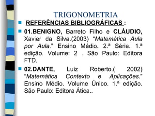 TRIGONOMETRIA REFERÊNCIAS BIBLIOGRÁFICAS  : 01.BENIGNO,  Barreto Filho e  CLÁUDIO,  Xavier da Silva.(2003) “ Matemática Aula por Aula .” Ensino Médio. 2.ª Série. 1.ª edição. Volume: 2 . São Paulo: Editora FTD. 02.DANTE,  Luiz Roberto.( 2002) “ Matemática Contexto e Aplicações .” Ensino Médio. Volume Único. 1.ª edição. São Paulo: Editora Ática..  