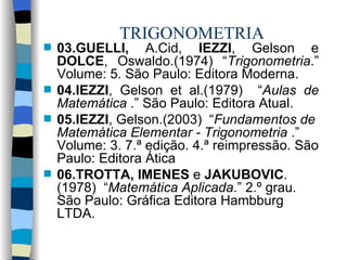 TRIGONOMETRIA 03.GUELLI,  A.Cid,  IEZZI , Gelson e  DOLCE , Oswaldo.(1974) “ Trigonometria .” Volume: 5. São Paulo: Editora Moderna. 04.IEZZI , Gelson et al.( 1979)   “ Aulas de Matemática  .” São Paulo:  Editora Atual. 05.IEZZI , Gelson.(2003)  “ Fundamentos de Matemática Elementar - Trigonometria  .” Volume: 3. 7.ª edição. 4.ª reimpressão. São Paulo: Editora Ática 06.TROTTA, IMENES  e  JAKUBOVIC .(1978)  “ Matemática Aplicada .” 2.º grau. São Paulo: Gráfica Editora Hambburg LTDA.  