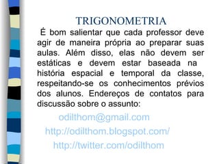 TRIGONOMETRIA É bom salientar que cada professor deve agir de maneira própria ao preparar suas aulas. Além disso, elas não devem ser estáticas e devem estar baseada na  história espacial e temporal da classe, respeitando-se os conhecimentos prévios dos alunos. Endereços de contatos para discussão sobre o assunto: [email_address]   http ://odilthom.blogspot.com/ http://twitter.com/odilthom   