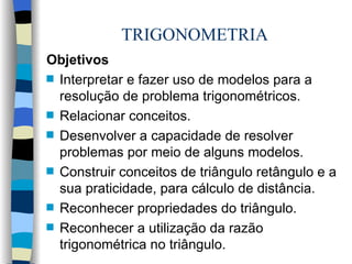 TRIGONOMETRIA Objetivos Interpretar e fazer uso de modelos para a resolução de problema trigonométricos. Relacionar conceitos. Desenvolver a capacidade de resolver problemas por meio de alguns modelos. Construir conceitos de triângulo retângulo e a sua praticidade, para cálculo de distância. Reconhecer propriedades do triângulo. Reconhecer a utilização da razão trigonométrica no triângulo. 