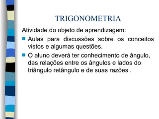 TRIGONOMETRIA Atividade do objeto de aprendizagem:  Aulas para discussões sobre os conceitos vistos e algumas questões. O aluno deverá ter conhecimento de ângulo, das relações entre os ângulos e lados do triângulo retângulo e de suas razões . 