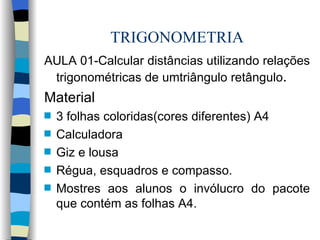 TRIGONOMETRIA AULA 01-Calcular distâncias utilizando relações trigonométricas de umtriângulo retângulo . Material 3 folhas coloridas(cores diferentes) A4 Calculadora  Giz e lousa Régua, esquadros e compasso.  Mostres aos alunos o invólucro do pacote que contém as folhas A4. 