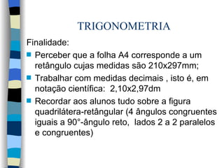 TRIGONOMETRIA Finalidade: Perceber que a folha A4 corresponde a um retângulo cujas medidas são 210x297mm; Trabalhar com medidas decimais , isto é, em notação científica:  2,10x2,97dm Recordar aos alunos tudo sobre a figura quadrilátera-retângular (4 ângulos congruentes iguais a 90°-ângulo reto,  lados 2 a 2 paralelos e congruentes) 