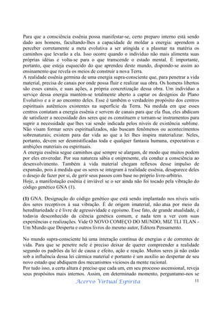 Acervo Virtual Espírita 11
Para que a consciência essênia possa manifestar-se, certo preparo interno está sendo
dado aos homens, facultando-lhes a capacidade de moldar a energia: aprendem a
perceber corretamente a meta evolutiva a ser atingida e a plasmar na matéria os
caminhos que levarão a ela. Isso ocorre quando o indivíduo não mais alimenta suas
próprias idéias e volta-se para o que transcende o estado mental. É importante,
portanto, que esteja esquecido do que aprendeu deste mundo, dispondo-se assim ao
ensinamento que revela os meios de construir a nova Terra.
A realidade essênia germina de uma energia supra-consciente que, para penetrar a vida
material, precisa de canais por onde possa fluir e realizar sua obra. Os homens libertos
são esses canais, e suas ações, a própria concretização dessa obra. Um indivíduo a
serviço dessa energia mantém-se totalmente aberto a captar os desígnios do Plano
Evolutivo e a ir ao encontro deles. Esse é também o verdadeiro propósito dos centros
espirituais autênticos existentes na superfície da Terra. Na medida em que esses
centros contatam a energia essênia e servem de canais para que ela flua, eles abdicam
de satisfazer a necessidade dos seres que os constituem e tornam-se instrumentos para
suprir a necessidade que lhes vai sendo indicada pelos níveis de existência sublime.
Não visam formar seres espiritualizados, não buscam fenômenos ou acontecimentos
sobrenaturais; existem para dar vida ao que a lei lhes inspira materializar. Neles,
portanto, devem ser desmistificadas toda e qualquer fantasia humana, expectativas e
ambições materiais ou espirituais.
A energia essênia segue caminhos que sempre se alargam, de modo que muitos podem
por eles enveredar. Por sua natureza sábia e onipresente, ela conduz a consciência ao
desenvolvimento. Também à vida material chegam reflexos desse impulso de
expansão, pois à medida que os seres se integram à realidade essênia, desaparece deles
o desejo de fazer por si, de gerir seus passos com base no próprio livre-arbítrio.
Hoje, a manifestação essênia é inviável se o ser ainda não foi tocado pela vibração do
código genético GNA (1).
(1) GNA. Designação do código genético que está sendo implantado nos níveis sutis
dos seres receptivos à sua vibração. É de origem imaterial, não atua por meio da
hereditariedade e é livre de agressividade e egoísmo. Esse fato, de grande atualidade, é
todavia desconhecido da ciência genética comum, e nada tem a ver com suas
experiências e realizações. Vide O NOVO COMEÇO DO MUNDO, MIZ TLI TLAN -
Um Mundo que Desperta e outros livros do mesmo autor, Editora Pensamento.
No mundo supra-consciente há uma interação contínua de energias e de correntes de
vida. Para que se penetre nele é preciso deixar de querer compreender a realidade
segundo os padrões da lei de causa e efeito, ação e reação. Muitos seres já não estão
sob a influência dessa lei cármica material e portanto é um auxílio ao despertar de seu
novo estado que abdiquem dos mecanismos viciosos da mente racional.
Por tudo isso, a certa altura é preciso que cada um, em seu processo ascensional, reveja
seus propósitos mais internos. Assim, em determinado momento, perguntamo-nos se
 