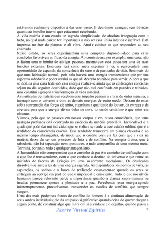 Acervo Virtual Espírita 12
estávamos realmente dispostos a dar esse passo. E decidimos avançar, sem dúvidas
quanto ao impulso interno que estávamos recebendo.
A vida essênia é um estado de sagrada simplicidade, de absoluta integração com o
todo, no qual nada parece ter importância a não ser essa união interior e inefável. Está
impressa no éter do planeta, e ali vibra. Atrai e conduz os que respondem ao seu
chamado.
Nesse estado, os seres experimentam uma completa disponibilidade para criar
condições favoráveis ao fluxo da energia. Ao construírem, por exemplo, uma casa, não
o fazem com o intuito de abrigar pessoas, mesmo que essa possa ser uma de suas
funções externas. Essa casa terá como meta exprimir a lei, e representará uma
oportunidade de expansão da consciência de seres e de partículas de vida. Será mais do
que uma habitação normal, pois nela haverá uma energia transcendente que por sua
suprema sabedoria e poder atrairá os que ali deverão reunir-se para servir. A obra a que
se destina uma casa feita sob essa energia realiza-se ainda que as edificações concretas
sejam no dia seguinte destruídas, dado que não está confinada em paredes e telhados,
mas constitui a própria transformação da vida material.
As partículas de matéria que recebem esse impulso passam a vibrar de outra maneira, a
interagir com o universo e com as demais energias de outro modo. Deixam de estar
sob a supremacia das forças de atrito, e ganham a qualidade do louvor, da entrega e da
abertura para que a energia divina delas se sirva, tornando cristalino o que antes era
obscuro.
Víamos, pelo que se passava em nossos corpos e em nossa consciência, que uma
mutação profunda está ocorrendo na essência da matéria planetária. Incalculável é a
ajuda que pode dar um indivíduo que se volta e se rende a esse estado sublime que é a
realidade da consciência essênia. Essa realidade transcorre em planos elevados e ao
mesmo tempo abrangentes, de modo que o contato com ela faz com que a vida na
matéria deixe de ser um processo de luta e de conflito. Na energia divina, que é
sabedoria, não há separação nem opositores, e tudo compartilha de uma mesma meta.
Termina, portanto, todo e qualquer antagonismo.
A humanidade não compreendeu que o caminho da paz é o caminho de unificação com
o que lhe é transcendente, com o que conhece o destino do universo e que reúne as
miríades de facetas da Criação em uma só corrente ascensional. Os obstáculos
dissolvem-se ante a luz de uma energia sagrada. As disparidades, os pontos de vista, as
aspirações, os sonhos e a busca de realização esvanecem-se quando os seres se
entregam ao serviço em prol do que é impessoal e onisciente. Tudo o que nos níveis
humanos parece relevante perde a importância quando a clareza supra-humana se
irradia; permanece apenas a plenitude e a paz. Percebendo essa energia agindo
ininterruptamente, procurávamos transcender os estados de conflito, que sempre
surgem.
Uma das mais poderosas fontes de conflito do homem é a contínua alimentação de
seus sonhos individuais; ele dá um passo significativo quando deixa de querer chegar a
algum ponto, de construir algo que nutra em si a vaidade e o orgulho, quando passa a
 