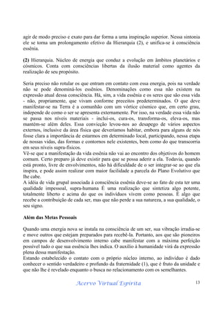 Acervo Virtual Espírita 13
agir de modo preciso e exato para dar forma a uma inspiração superior. Nessa sintonia
ele se torna um prolongamento efetivo da Hierarquia (2), e unifica-se à consciência
essênia.
(2) Hierarquia. Núcleo de energia que conduz a evolução em âmbitos planetários e
cósmicos. Conta com consciências libertas da ilusão material como agentes da
realização de seu propósito.
Seria preciso não rotular os que entram em contato com essa energia, pois na verdade
não se pode denominá-los essênios. Denominações como essa não existem na
expressão atual dessa consciência. Há, sim, a vida essênia e os seres que são essa vida
- não, propriamente, que vivam conforme preceitos predeterminados. O que deve
manifestar-se na Terra é a comunhão com um vórtice cósmico que, em certo grau,
independe de como o ser se apresenta externamente. Por isso, na verdade essa vida não
se passa nos níveis materiais - inclui-os, cura-os, transforma-os, eleva-os, mas
mantém-se além deles. Essa convicção levou-nos ao desapego de vários aspectos
externos, inclusive da área física que deveríamos habitar, embora para alguns de nós
fosse clara a importância de estarmos em determinado local, participando, nessa etapa
de nossas vidas, das formas e contornos nele existentes, bem como do que transcorria
em seus níveis supra-físicos.
Vê-se que a manifestação da vida essênia não vai ao encontro dos objetivos do homem
comum. Certo preparo já deve existir para que se possa aderir a ela. Todavia, quando
está pronto, livre de envolvimentos, não há dificuldade de o ser integrar-se ao que ela
inspira, e pode assim realizar com maior facilidade a parcela do Plano Evolutivo que
lhe cabe.
A idéia de vida grupal associada à consciência essênia deve-se ao fato de esta ter uma
qualidade impessoal, supra-humana É uma realização que sintetiza algo potente,
totalmente liberto e acima do que os indivíduos vivem como pessoas. É algo que
recebe a contribuição de cada ser, mas que não perde a sua natureza, a sua qualidade, o
seu signo.
Além das Metas Pessoais
Quando uma energia nova se instala na consciência de um ser, sua vibração irradia-se
e move outros que estejam preparados para recebê-la. Portanto, aos que são pioneiros
em campos de desenvolvimento interno cabe manifestar com a máxima perfeição
possível tudo o que sua essência lhes indica. O auxílio à humanidade virá da expressão
plena dessa manifestação.
Estando estabelecido o contato com o próprio núcleo interno, ao indivíduo é dado
conhecer o sentido verdadeiro e profundo da fraternidade (1), que é fruto da unidade e
que não lhe é revelado enquanto o busca no relacionamento com os semelhantes.
 