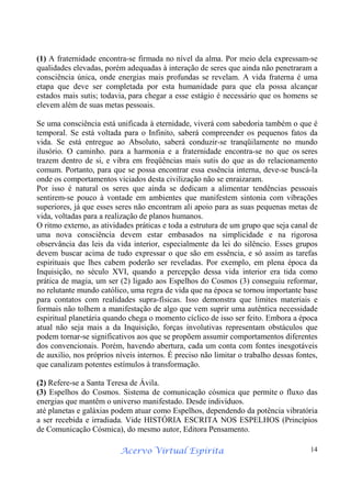 Acervo Virtual Espírita 14
(1) A fraternidade encontra-se firmada no nível da alma. Por meio dela expressam-se
qualidades elevadas, porém adequadas à interação de seres que ainda não penetraram a
consciência única, onde energias mais profundas se revelam. A vida fraterna é uma
etapa que deve ser completada por esta humanidade para que ela possa alcançar
estados mais sutis; todavia, para chegar a esse estágio é necessário que os homens se
elevem além de suas metas pessoais.
Se uma consciência está unificada à eternidade, viverá com sabedoria também o que é
temporal. Se está voltada para o Infinito, saberá compreender os pequenos fatos da
vida. Se está entregue ao Absoluto, saberá conduzir-se tranqüilamente no mundo
ilusório. O caminho. para a harmonia e a fraternidade encontra-se no que os seres
trazem dentro de si, e vibra em freqüências mais sutis do que as do relacionamento
comum. Portanto, para que se possa encontrar essa essência interna, deve-se buscá-la
onde os comportamentos viciados desta civilização não se enraizaram.
Por isso é natural os seres que ainda se dedicam a alimentar tendências pessoais
sentirem-se pouco à vontade em ambientes que manifestem sintonia com vibrações
superiores, já que esses seres não encontram ali apoio para as suas pequenas metas de
vida, voltadas para a realização de planos humanos.
O ritmo externo, as atividades práticas e toda a estrutura de um grupo que seja canal de
uma nova consciência devem estar embasados na simplicidade e na rigorosa
observância das leis da vida interior, especialmente da lei do silêncio. Esses grupos
devem buscar acima de tudo expressar o que são em essência, e só assim as tarefas
espirituais que lhes cabem poderão ser reveladas. Por exemplo, em plena época da
Inquisição, no século XVI, quando a percepção dessa vida interior era tida como
prática de magia, um ser (2) ligado aos Espelhos do Cosmos (3) conseguiu reformar,
no relutante mundo católico, uma regra de vida que na época se tornou importante base
para contatos com realidades supra-físicas. Isso demonstra que limites materiais e
formais não tolhem a manifestação de algo que vem suprir uma autêntica necessidade
espiritual planetária quando chega o momento cíclico de isso ser feito. Embora a época
atual não seja mais a da Inquisição, forças involutivas representam obstáculos que
podem tornar-se significativos aos que se propõem assumir comportamentos diferentes
dos convencionais. Porém, havendo abertura, cada um conta com fontes inesgotáveis
de auxilio, nos próprios níveis internos. É preciso não limitar o trabalho dessas fontes,
que canalizam potentes estímulos à transformação.
(2) Refere-se a Santa Teresa de Ávila.
(3) Espelhos do Cosmos. Sistema de comunicação cósmica que permite o fluxo das
energias que mantêm o universo manifestado. Desde indivíduos.
até planetas e galáxias podem atuar como Espelhos, dependendo da potência vibratória
a ser recebida e irradiada. Vide HISTÓRIA ESCRITA NOS ESPELHOS (Princípios
de Comunicação Cósmica), do mesmo autor, Editora Pensamento.
 
