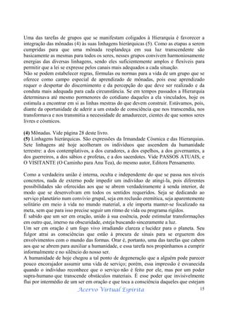 Acervo Virtual Espírita 15
Uma das tarefas de grupos que se manifestam coligados à Hierarquia é favorecer a
integração das mônadas (4) às suas linhagens hierárquicas (5). Como as etapas a serem
cumpridas para que uma mônada resplandeça em sua luz transcendente são
basicamente as mesmas para todos os seres, nesses grupos convivem harmoniosamente
energias das diversas linhagens, sendo eles suficientemente amplos e flexíveis para
permitir que a lei se expresse pelos canais mais adequados a cada situação.
Não se podem estabelecer regras, fórmulas ou normas para a vida de um grupo que se
oferece como campo especial de aprendizado de mônadas, pois esse aprendizado
requer o despertar do discernimento e da percepção do que deve ser realizado e da
conduta mais adequada para cada circunstância. Se em tempos passados a Hierarquia
determinava até mesmo pormenores do cotidiano daqueles a ela vinculados, hoje os
estimula a encontrar em si as linhas mestras do que devem construir. Estávamos, pois,
diante da oportunidade de aderir a um estado de consciência que nos transcendia, nos
transformava e nos transmitia a necessidade de amadurecer, cientes de que somos seres
livres e cósmicos.
(4) Mônadas. Vide página 28 deste livro.
(5) Linhagens hierárquicas. São expressões da Irmandade Cósmica e das Hierarquias.
Sete linhagens até hoje acolheram os indivíduos que ascendem da humanidade
terrestre: a dos contemplativos, a dos curadores, a dos espelhos, a dos governantes, a
dos guerreiros, a dos sábios e profetas, e a dos sacerdotes. Vide PASSOS ATUAIS, e
O VISITANTE (O Caminho para Anu Tea), do mesmo autor, Editora Pensamento.
Como a verdadeira união é interna, oculta e independente do que se passa nos níveis
concretos, nada de externo pode impedir um indivíduo de atingi-la, pois diferentes
possibilidades são oferecidas aos que se abrem verdadeiramente à senda interior, de
modo que se desenvolvam em todos os sentidos requeridos. Seja se dedicando ao
serviço planetário num convívio grupal, seja em reclusão eremítica, seja aparentemente
solitário em meio à vida no mundo material, a ele importa manter-se focalizado na
meta, sem que para isso precise seguir um ritmo de vida ou programa rígidos.
É sabido que um ser em oração, unido à sua essência, pode estimular transformações
em outro que, imerso na obscuridade, esteja buscando sinceramente a luz.
Um ser em oração é um fogo vivo irradiando clareza e lucidez para o planeta. Seu
fulgor atrai as consciências que estão à procura de sinais para se erguerem dos
envolvimentos com o mundo das formas. Orar é, portanto, uma das tarefas que cabem
aos que se abrem para auxiliar a humanidade, e essa tarefa nos propúnhamos a cumprir
informalmente e no silêncio do nosso ser.
A humanidade de hoje chegou a tal ponto de degeneração que a alguém pode parecer
pouco encorajador assumir uma vida de serviço; porém, essa impressão é esvanecida
quando o indivíduo reconhece que o serviço não é feito por ele, mas por um poder
supra-humano que transcende obstáculos materiais. É esse poder que invisivelmente
flui por intermédio de um ser em oração e que toca a consciência daqueles que estejam
 
