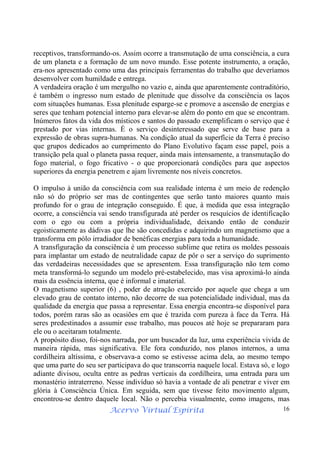 Acervo Virtual Espírita 16
receptivos, transformando-os. Assim ocorre a transmutação de uma consciência, a cura
de um planeta e a formação de um novo mundo. Esse potente instrumento, a oração,
era-nos apresentado como uma das principais ferramentas do trabalho que deveríamos
desenvolver com humildade e entrega.
A verdadeira oração é um mergulho no vazio e, ainda que aparentemente contraditório,
é também o ingresso num estado de plenitude que dissolve da consciência os laços
com situações humanas. Essa plenitude esparge-se e promove a ascensão de energias e
seres que tenham potencial interno para elevar-se além do ponto em que se encontram.
Inúmeros fatos da vida dos místicos e santos do passado exemplificam o serviço que é
prestado por vias internas. É o serviço desinteressado que serve de base para a
expressão de obras supra-humanas. Na condição atual da superfície da Terra é preciso
que grupos dedicados ao cumprimento do Plano Evolutivo façam esse papel, pois a
transição pela qual o planeta passa requer, ainda mais intensamente, a transmutação do
fogo material, o fogo fricativo - o que proporcionará condições para que aspectos
superiores da energia penetrem e ajam livremente nos níveis concretos.
O impulso à união da consciência com sua realidade interna é um meio de redenção
não só do próprio ser mas de contingentes que serão tanto maiores quanto mais
profundo for o grau de integração conseguido. É que, à medida que essa integração
ocorre, a consciência vai sendo transfigurada até perder os resquícios de identificação
com o ego ou com a própria individualidade, deixando então de conduzir
egoisticamente as dádivas que lhe são concedidas e adquirindo um magnetismo que a
transforma em pólo irradiador de benéficas energias para toda a humanidade.
A transfiguração da consciência é um processo sublime que retira os moldes pessoais
para implantar um estado de neutralidade capaz de pôr o ser a serviço do suprimento
das verdadeiras necessidades que se apresentem. Essa transfiguração não tem como
meta transformá-lo segundo um modelo pré-estabelecido, mas visa aproximá-lo ainda
mais da essência interna, que é informal e imaterial.
O magnetismo superior (6) , poder de atração exercido por aquele que chega a um
elevado grau de contato interno, não decorre de sua potencialidade individual, mas da
qualidade da energia que passa a representar. Essa energia encontra-se disponível para
todos, porém raras são as ocasiões em que é trazida com pureza à face da Terra. Há
seres predestinados a assumir esse trabalho, mas poucos até hoje se prepararam para
ele ou o aceitaram totalmente.
A propósito disso, foi-nos narrada, por um buscador da luz, uma experiência vivida de
maneira rápida, mas significativa. Ele fora conduzido, nos planos internos, a uma
cordilheira altíssima, e observava-a como se estivesse acima dela, ao mesmo tempo
que uma parte do seu ser participava do que transcorria naquele local. Estava só, e logo
adiante divisou, oculta entre as pedras verticais da cordilheira, uma entrada para um
monastério intraterreno. Nesse indivíduo só havia a vontade de ali penetrar e viver em
glória à Consciência Única. Em seguida, sem que tivesse feito movimento algum,
encontrou-se dentro daquele local. Não o percebia visualmente, como imagens, mas
 