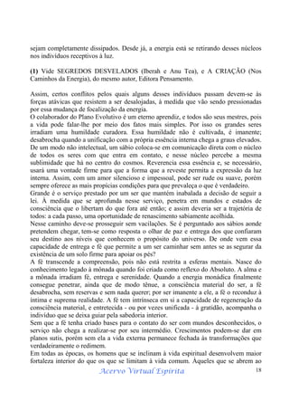 Acervo Virtual Espírita 18
sejam completamente dissipados. Desde já, a energia está se retirando desses núcleos
nos indivíduos receptivos à luz.
(1) Vide SEGREDOS DESVELADOS (Iberah e Anu Tea), e A CRIAÇÃO (Nos
Caminhos da Energia), do mesmo autor, Editora Pensamento.
Assim, certos conflitos pelos quais alguns desses indivíduos passam devem-se às
forças atávicas que resistem a ser desalojadas, à medida que vão sendo pressionadas
por essa mudança de focalização da energia.
O colaborador do Plano Evolutivo é um eterno aprendiz, e todos são seus mestres, pois
a vida pode falar-lhe por meio dos fatos mais simples. Por isso os grandes seres
irradiam uma humildade curadora. Essa humildade não é cultivada, é imanente;
desabrocha quando a unificação com a própria essência interna chega a graus elevados.
De um modo não intelectual, um sábio coloca-se em comunicação direta com o núcleo
de todos os seres com que entra em contato, e nesse núcleo percebe a mesma
sublimidade que há no centro do cosmos. Reverencia essa essência e, se necessário,
usará uma vontade firme para que a forma que a reveste permita a expressão da luz
interna. Assim, com um amor silencioso e impessoal, pode ser rude ou suave, porém
sempre oferece as mais propícias condições para que prevaleça o que é verdadeiro.
Grande é o serviço prestado por um ser que mantém inabalada a decisão de seguir a
lei. À medida que se aprofunda nesse serviço, penetra em mundos e estados de
consciência que o libertam do que fora até então; e assim deveria ser a trajetória de
todos: a cada passo, uma oportunidade de renascimento sabiamente acolhida.
Nesse caminho deve-se prosseguir sem vacilações. Se é perguntado aos sábios aonde
pretendem chegar, tem-se como resposta o olhar de paz e entrega dos que confiaram
seu destino aos níveis que conhecem o propósito do universo. De onde vem essa
capacidade de entrega e fé que permite a um ser caminhar sem antes se as segurar da
existência de um solo firme para apoiar os pés?
A fé transcende a compreensão, pois não está restrita a esferas mentais. Nasce do
conhecimento legado à mônada quando foi criada como reflexo do Absoluto. A alma e
a mônada irradiam fé, entrega e serenidade. Quando a energia monádica finalmente
consegue penetrar, ainda que de modo tênue, a consciência material do ser, a fé
desabrocha, sem reservas e sem nada querer; por ser imanente a ele, a fé o reconduz à
íntima e suprema realidade. A fé tem intrínseca em si a capacidade de regeneração da
consciência material, e entretecida - ou por vezes unificada - à gratidão, acompanha o
indivíduo que se deixa guiar pela sabedoria interior.
Sem que a fé tenha criado bases para o contato do ser com mundos desconhecidos, o
serviço não chega a realizar-se por seu intermédio. Crescimentos podem-se dar em
planos sutis, porém sem ela a vida externa permanece fechada às transformações que
verdadeiramente o redimem.
Em todas as épocas, os homens que se inclinam à vida espiritual desenvolvem maior
fortaleza interior do que os que se limitam à vida comum. Àqueles que se abrem ao
 