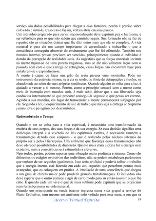 Acervo Virtual Espírita 19
serviço são dadas possibilidades para chegar a essa fortaleza, porém é preciso saber
cultivá-la e nutri-la. Caso não o façam, voltam atrás em seus passos.
Um indivíduo preparado para servir impessoalmente deve exprimir paz e harmonia, e
ser referência para os que não sabem que caminho seguir. Sua formação não se faz de
repente; são as situações diárias que lhe dão meios para que ela se complete. A vida
material é para ele um campo importante de aprendizado e indica-lhe o que a
consciência conseguiu absorver do ensinamento que lhe foi oferecido. Também nos
mundos internos provas precisam ser vencidas, principalmente quando o indivíduo é
dotado da percepção de realidades sutis. As sugestões que as forças materiais incitam
na mente trajam-se de uma pureza enganosa, mas se ele não alimenta laços com o
passado nem com o que carrega de retrógrado, essas forças não encontram base para
instalarem-se e expandirem-se.
A mente é capaz de fazer um grão de areia parecer uma montanha. Pode ser
instrumento da essência interna, se a ela se rende, ou fonte de deturpações e ilusões, se
abandonada ao sabor de suas próprias tendências. Quando alguém se volta para a luz, é
ajudado a vencer a si mesmo. Porém, como a princípio contará com a mente como
meio de interação com mundos sutis, é mais sábio deixar que a sua libertação seja
conduzida internamente do que procurar consegui-la segundo o que pensa ser correto.
Agindo à sua maneira, em lugar de transcender a mente permanecerá subjugado por
ela. Segundo a lei, o esquecimento de si e de tudo o que não seja a entrega ao Supremo
jamais leva o peregrino por descaminhos.
Redescobrindo o Tempo
Quando o ser se volta para a vida espiritual, é necessária uma transformação da
matéria de seus corpos, das suas forças e da sua energia. Se essa decisão significa uma
dedicação integral e a vivência de leis espirituais estritas, é necessária também a
transmutação de todo esse conjunto - o que é realizado pelos núcleos internos do
próprio ser e pelas Hierarquias. Um ambiente que favoreça essas transmutações não
deve oferecer possibilidades de dispersão. Quanto mais clara e exata for a energia nele
existente, mais a consciência será estimulada a elevar-se.
Nem todos, porém, podem suportar uma vibração muito profunda e intensa. Como são
diferentes os estágios evolutivos dos indivíduos, não se podem estabelecer parâmetros
que tenham de ser seguidos igualmente. Isso seria artificial e poderia tolher o trabalho
que a energia interna está fazendo em cada um. Aqueles que percebem pontos mais
avançados, que os coloquem em prática. A irradiação de uma consciência que chegou
a um grau de clareza maior pode produzir grandes transformações. O indivíduo não
deve esperar que o outro comece a agir de certo modo para só então assumir o que lhe
cabe. É quando cada um vive o que de mais sublime pode exprimir que se propiciam
manifestações puras na vida material.
Quando um principiante na senda interior ingressa numa vida grupal a serviço do
Plano Evolutivo, nem mesmo um ambiente todo voltado para essa meta, e em que se
 