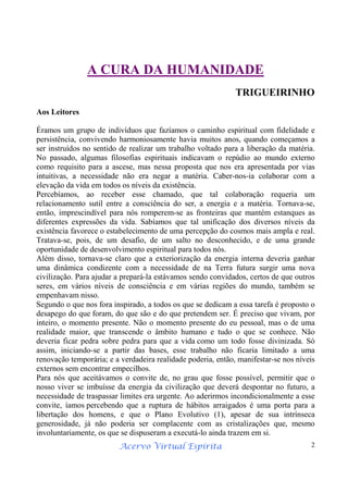 Acervo Virtual Espírita 2
A CURA DA HUMANIDADE
TRIGUEIRINHO
Aos Leitores
Éramos um grupo de indivíduos que fazíamos o caminho espiritual com fidelidade e
persistência, convivendo harmoniosamente havia muitos anos, quando começamos a
ser instruídos no sentido de realizar um trabalho voltado para a liberação da matéria.
No passado, algumas filosofias espirituais indicavam o repúdio ao mundo externo
como requisito para a ascese, mas nessa proposta que nos era apresentada por vias
intuitivas, a necessidade não era negar a matéria. Caber-nos-ia colaborar com a
elevação da vida em todos os níveis da existência.
Percebíamos, ao receber esse chamado, que tal colaboração requeria um
relacionamento sutil entre a consciência do ser, a energia e a matéria. Tornava-se,
então, imprescindível para nós romperem-se as fronteiras que mantém estanques as
diferentes expressões da vida. Sabíamos que tal unificação dos diversos níveis da
existência favorece o estabelecimento de uma percepção do cosmos mais ampla e real.
Tratava-se, pois, de um desafio, de um salto no desconhecido, e de uma grande
oportunidade de desenvolvimento espiritual para todos nós.
Além disso, tornava-se claro que a exteriorização da energia interna deveria ganhar
uma dinâmica condizente com a necessidade de na Terra futura surgir uma nova
civilização. Para ajudar a prepará-la estávamos sendo convidados, certos de que outros
seres, em vários níveis de consciência e em várias regiões do mundo, também se
empenhavam nisso.
Segundo o que nos fora inspirado, a todos os que se dedicam a essa tarefa é proposto o
desapego do que foram, do que são e do que pretendem ser. É preciso que vivam, por
inteiro, o momento presente. Não o momento presente do eu pessoal, mas o de uma
realidade maior, que transcende o âmbito humano e tudo o que se conhece. Não
deveria ficar pedra sobre pedra para que a vida como um todo fosse divinizada. Só
assim, iniciando-se a partir das bases, esse trabalho não ficaria limitado a uma
renovação temporária; e a verdadeira realidade poderia, então, manifestar-se nos níveis
externos sem encontrar empecilhos.
Para nós que aceitávamos o convite de, no grau que fosse possível, permitir que o
nosso viver se imbuísse da energia da civilização que deverá despontar no futuro, a
necessidade de traspassar limites era urgente. Ao aderirmos incondicionalmente a esse
convite, íamos percebendo que a ruptura de hábitos arraigados é uma porta para a
libertação dos homens, e que o Plano Evolutivo (1), apesar de sua intrínseca
generosidade, já não poderia ser complacente com as cristalizações que, mesmo
involuntariamente, os que se dispuseram a executá-lo ainda trazem em si.
 