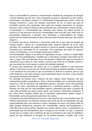 Acervo Virtual Espírita 20
busca a transcendência, promove a transformação imediata do contingente de energias
e forças humanas que ele traz. Esse contingente projeta-se sobretudo em dois setores:
alimentação e atividades externas. É a alimentação inadequada que recebe o fluxo de
energias instintivas e parte das energias emocionais do ser; ao passo que para as
atividades externas são canalizadas outra parte das energias emocionais, as energias
mentais e toda a carga de desejo de auto-realização que o principiante carrega consigo.
A purificação e a transmutação das vibrações mais densas, de origem animal ou
sensitiva, já são processos acessíveis à humanidade como um todo, pois estão entre os
mecanismos disponíveis à presente raça. Entretanto, a transcendência do estágio
mental não foi ainda alcançada em grau suficiente pelos homens para que seja simples
atingi-la.
O controle das forças instintivas e emocionais pode dar-se por meio da atuação da
energia mental - apesar de a transmutação delas requerer impulsos de níveis mais
elevados. Já a superação do estágio mental só é possível quando a energia interna flui
livremente por intermédio do eu consciente. Essa superação não pode ser imposta;
ocorre se há abertura, e é só a energia interna que a efetiva.
Esta humanidade chegou a um ponto de degradação tal que o retorno à simplicidade
tem de ser feito gradualmente, à medida que a consciência consegue estar diante da luz
sem se cegar. Para um indivíduo elevar sua atenção e abdicar da carga de conceitos e
expectativas que coloca na vida externa, é preciso que tenha fé no trabalho interior e
que sua mente não vacile quanto à certeza da realidade imaterial.
A energia que impulsiona esse passo, por si só, poderá conduzir os que estiverem
abertos a deixarem-se levar por ela. Sendo desvinculada de padrões humanos e sociais,
é um manancial de cura para os que se permitem ir além de si mesmos, para os que
estão dispostos a não mais carregar o que acumularam através de éons, o que arrastam
consigo por inúmeras encarnações.
Na interação do homem com a matéria, há dois estágios muito distintos, mas que
externamente podem assemelhar-se. Num, o homem iludido com a realização material
esmera-se a fim de satisfazer suas aspirações pessoais - portanto, busca uma perfeição
egoísta. No outro, consciente da importância de a perfeição permear a matéria, ele
introduz em tudo que faz uma qualidade superior, puramente por amor à essência da
vida; cada atividade que realiza conta, assim, com atenção e dedicação cuidadosas. É
por meio dessa segunda atitude que os estímulos supramentais podem chegar à
humanidade, eterna peregrina dos patamares do cosmos.
A propósito do relacionamento do ser com a vida material, não é recomendável que ele
elimine forçosamente seu interesse humano pela tarefa que lhe foi designada, sem que
esteja preparado para essa renúncia ou para o desapego em geral. Esse passo pode ser
dado quando perspectivas interiores são vislumbradas, mesmo que mentalmente o
indivíduo não as possa definir. Quando esse contato interno existe, a transferência de
polarização não traz desequilíbrio, pois a energia já foi elevada; ou seja, o momento
correto para se romper com a tendência do ego em satisfazer-se por meio do trabalho é
aquele em que realmente as energias do ser podem penetrar o mundo sutil. Caso
 