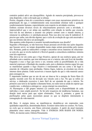Acervo Virtual Espírita 21
contrário poderá advir um desequilíbrio. Agindo de maneira precipitada, provoca-se
uma dispersão, e não a elevação que se almeja.
Porém, chegada a hora de a consciência romper com esses mecanismos primitivos de
perpetuação do ego, é verdadeiramente uma necessidade eliminar todo e qualquer
condicionamento humano, especialmente com respeito às atividades externas.
Embora existam diversos níveis de relacionamento possíveis com a atividade, é
imprescindível que o ser atinja um equilíbrio com relação às tarefas que executa.
Isso virá da sua abertura a assumir seu próprio contato com o mundo interno, a
renunciar às ambições e à satisfação pessoal. Para isso deve ter uma fé inabalável. É
preciso que saiba, sem dúvida alguma, que o ciclo de evolução do ego está encerrado e
que seu término não deve ser postergado.
Mas quantos estão dispostos a assumir incondicionalmente esse desafio?
Segundo a Hierarquia, se não houvesse forças pessoais envolvidas nas ações daqueles
que buscam servir, no tempo despendido numa etapa seriam percorridas pelo menos
três. Portanto, pode-se redescobrir o tempo e encontrar novas maneiras de relacionar-
se com ele, que se revela maleável e flexível quando a consciência estabelece sintonia
com leis superiores.
Mas deve-se ter em conta que o fogo fricativo, apesar de sua essência ígnea, por ter
afinidade com a matéria, que tem intrínseca em si a inércia, não está livre da lassidão.
Enquanto é esse o fogo que move o ser, remotas serão as possibilidades de a vida
material expressar a liberdade dos mundos sutis, pois a dinâmica interna segue leis que
se manifestam quando o fogo fricativo é transmutado em seu cerne e dá lugar à
emersão de vibrações mais profundas. Outros fogos, todavia, já circulam nos níveis
internos deste planeta. Estão acessíveis e trazem aquilo de que a vida material carece
para consagrar-se.
É importante lembrar que no ato de um ser doar-se há a energia do Sexto Raio (l)
agindo, tecendo com fios de devoção seu vínculo com a luz. No que se refere ao
serviço, a dedicação excessiva é mais fácil de ser ajustada do que a inércia. No
primeiro caso tem-se de lapidar o diamante bruto, no outro tem-se ainda de esperar que
a pedra rara - a abertura a entregar-se - possa emergir na consciência.
As Hierarquias e QS grupos internos (2) contam com a disponibilidade de cada
indivíduo o mais ampla possível.: Se há nele resquícios de tendências humanas, sua
doação trará meios para que sejam eliminados. Vasta é, portanto, a gama de
purificações pelas quais necessitam passar os que se dispõem inteiramente à
consagração da vida material.
(1) Raio. A energia única, ao manifestar-se, desdobra-se em expressões com
qualidades específicas, denominadas Raios. Existem vários deles no cosmos. Na Terra,
no ciclo que se encerra, sete Raios estiveram atuantes. A partir da atual transição
planetária cinco outros emergirão. Vide A ENERGIA DOS RAIOS EM NOSSA
VIDA, do mesmo autor, Editora Pensamento.
 