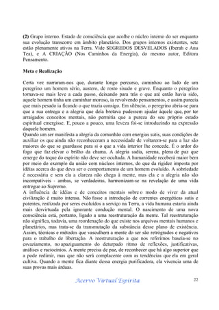 Acervo Virtual Espírita 22
(2) Grupo interno. Estado de consciência que acolhe o núcleo interno do ser enquanto
sua evolução transcorre em âmbito planetário. Dos grupos internos existentes, sete
estão plenamente ativos na Terra. Vide SEGREDOS DESVELADOS (Iberah e Anu
Tea), e A CRIAÇÃO (Nos Caminhos da Energia), do mesmo autor, Editora
Pensamento.
Meta e Realização
Certa vez narraram-nos que, durante longo percurso, caminhou ao lado de um
peregrino um homem sério, austero, de rosto sisudo e grave. Enquanto o peregrino
tornava-se mais leve a cada passo, deixando para trás o que até então havia sido,
aquele homem tinha um caminhar moroso, ia revolvendo pensamentos, e assim parecia
que mais pesado ia ficando o que trazia consigo. Em silêncio, o peregrino abria-se para
que a sua entrega e a alegria que dela brotava pudessem ajudar àquele que, por ter
arraigados conceitos mentais, não permitia que a pureza do seu próprio estado
espiritual emergisse. E, pouco a pouco, uma leveza foi-se introduzindo na expressão
daquele homem.
Quando um ser manifesta a alegria da comunhão com energias sutis, suas condições de
auxiliar os que ainda não reconheceram a necessidade de voltarem-se para a luz são
maiores do que se guardasse para si o que a vida interior lhe concede. É o ardor do
fogo que faz elevar o brilho da chama. A alegria sadia, serena, plena de paz que
emerge do toque do espírito não deve ser ocultada. A humanidade receberá maior bem
por meio do exemplo da união com núcleos internos, do que da rigidez imposta por
idéias acerca do que deva ser o comportamento de um homem evoluído. A sobriedade
é necessária e sem ela a clareza não chega à mente, mas ela e a alegria não são
incompatíveis - ambas, se verdadeiras, harmonizam-se na revelação de uma vida
entregue ao Supremo.
A influência de idéias e de conceitos mentais sobre o modo de viver da atual
civilização é muito intensa. Não fosse a introdução de correntes energéticas sutis e
potentes, realizada por seres evoluídos a serviço na Terra, a vida humana estaria ainda
mais desvirtuada pela ignorante condução mental. O nascimento de uma nova
consciência está, portanto, ligado a uma reestruturação da mente. Tal reestruturação
não significa, todavia, uma reordenação do que existe nos arquivos mentais humanos e
planetários, mas trata-se da transmutação da substância desse plano de existência.
Assim, técnicas e métodos que vasculhem a mente do ser são retrógrados e negativos
para o trabalho de libertação. A reestruturação a que nos referimos baseia-se no
esvaziamento, no apaziguamento do deturpado ritmo de reflexões, justificativas,
análises e raciocínios. A mente precisa de paz, de reconhecer que há algo superior que
a pode redimir, mas que não será complacente com as tendências que ela em geral
cultiva. Quando a mente fica diante dessa energia purificadora, ela vivencia uma de
suas provas mais árduas.
 