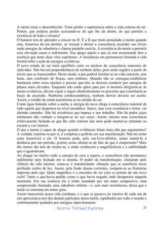Acervo Virtual Espírita 23
A mente teme o desconhecido. Teme perder a supremacia sobre a vida externa do ser.
Porém, que poderia perder acercando-se do que lhe dá alento, do que permite a
existência de todo o cosmos?
O homem tem de aprender a crescer na fé. É a fé que trará serenidade à mente quando
esta, temerosa do seu destino, se recusar a deixar a consciência ascender aos níveis
onde energias de sabedoria e clareza poderão curá-la. A resistência da mente a permitir
essa elevação causa o sofrimento. Seu apego àquilo a que já está acostumada fere a
essência que tenta alçar vôos espirituais. A insistência em permanecer limitada à vida
formal tolhe a ação de energias evolutivas.
O novo estado de ser trará equilíbrio entre os núcleos de consciência materiais do
indivíduo. Não haverá preponderância de nenhum deles, pois serão regidos a partir de
níveis que os transcendem. Desse modo, a paz poderá instalar-se na vida concreta, sem
lutas, sem confronto de forças, sem embates. Quando não se consegue estabelecer
harmonia entre esses núcleos é preciso que eles se deixem conduzir por energias de
planos mais elevados. Enquanto não estão aptos para por si mesmos dirigirem-se às
metas evolutivas, devem vigiar e seguir obedientemente os preceitos que constituem as
bases da ascensão. Nenhuma condescendência, nenhum desvio deveria ser aceito.
Assim, a retidão da senda transforma-se na retidão do ser.
Como água batendo sobre a rocha, a energia do novo chega à consciência material de
todo aquele que despertou no nível monádico. Suave, mas com constância e ritmo, vai
abrindo caminho. Não há resistência que impeça o seu trabalho. Não há pedra cujos
elementos não venham a integrar-se ao seu curso. Assim, mesmo uma consciência
relativamente fechada ao que lhe cabe realizar não mais pode manter-se relutante ao
escutar a voz interior.
O que a mente é capaz de alegar quando evidências falam mais alto que argumentos?
A verdade exprime-se por si, é completa e perfeita em sua manifestação. Não há como
estar insensível a ela. O homem pode, pelo seu livre-arbítrio, tentar mantê-la à
distância por um período, porém, como afastar-se de fato do que é onipresente? Mais
dia menos dia terá de render-se, e então conhecerá a magnificência e a sublimidade
que o aguardavam.
Ao chegar ao núcleo onde a energia de cura a espera, a consciência não permanece
indiferente nem fechada em si mesma. O poder da transformação, clamando pelo
silêncio da vida interior, soma-se à transbordante vibração que se manifesta nesse
profundo centro de luz. Assim, pela fusão dessas correntes, rompem-se as fronteiras
impostas pelo ego. Quão magnífico é o encontro do ser com os portais de um novo
ciclo! Tanto o que havia pedido como o que havia negado, tudo desaparece naquele
momento. Em sua essência ele é então inundado por um amor compassivo, uma
compreensão ilimitada, uma sabedoria infinita - e, sem mais resistências, deixa que a
união se consuma em maior grau.
Assim transcorria nossa vida cotidiana, e o que se passava no interior de cada um de
nós aproximava-nos dos demais participes dessa tarefa, espalhados por todo o mundo e
continuamente ajudados por energias supra-humanas.
 