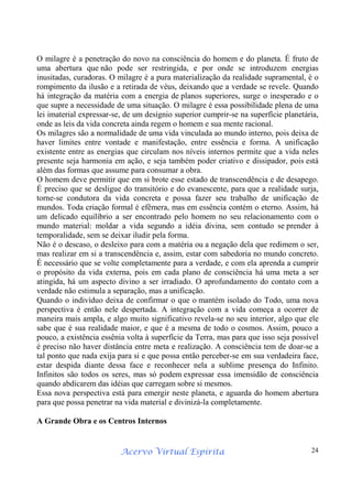 Acervo Virtual Espírita 24
O milagre é a penetração do novo na consciência do homem e do planeta. É fruto de
uma abertura que não pode ser restringida, e por onde se introduzem energias
inusitadas, curadoras. O milagre é a pura materialização da realidade supramental, é o
rompimento da ilusão e a retirada de véus, deixando que a verdade se revele. Quando
há integração da matéria com a energia de planos superiores, surge o inesperado e o
que supre a necessidade de uma situação. O milagre é essa possibilidade plena de uma
lei imaterial expressar-se, de um desígnio superior cumprir-se na superfície planetária,
onde as leis da vida concreta ainda regem o homem e sua mente racional.
Os milagres são a normalidade de uma vida vinculada ao mundo interno, pois deixa de
haver limites entre vontade e manifestação, entre essência e forma. A unificação
existente entre as energias que circulam nos níveis internos permite que a vida neles
presente seja harmonia em ação, e seja também poder criativo e dissipador, pois está
além das formas que assume para consumar a obra.
O homem deve permitir que em si brote esse estado de transcendência e de desapego.
É preciso que se desligue do transitório e do evanescente, para que a realidade surja,
torne-se condutora da vida concreta e possa fazer seu trabalho de unificação de
mundos. Toda criação formal é efêmera, mas em essência contém o eterno. Assim, há
um delicado equilíbrio a ser encontrado pelo homem no seu relacionamento com o
mundo material: moldar a vida segundo a idéia divina, sem contudo se prender à
temporalidade, sem se deixar iludir pela forma.
Não é o descaso, o desleixo para com a matéria ou a negação dela que redimem o ser,
mas realizar em si a transcendência e, assim, estar com sabedoria no mundo concreto.
É necessário que se volte completamente para a verdade, e com ela aprenda a cumprir
o propósito da vida externa, pois em cada plano de consciência há uma meta a ser
atingida, há um aspecto divino a ser irradiado. O aprofundamento do contato com a
verdade não estimula a separação, mas a unificação.
Quando o indivíduo deixa de confirmar o que o mantém isolado do Todo, uma nova
perspectiva é então nele despertada. A integração com a vida começa a ocorrer de
maneira mais ampla, e algo muito significativo revela-se no seu interior, algo que ele
sabe que é sua realidade maior, e que é a mesma de todo o cosmos. Assim, pouco a
pouco, a existência essênia volta à superfície da Terra, mas para que isso seja possível
é preciso não haver distância entre meta e realização. A consciência tem de doar-se a
tal ponto que nada exija para si e que possa então perceber-se em sua verdadeira face,
estar despida diante dessa face e reconhecer nela a sublime presença do Infinito.
Infinitos são todos os seres, mas só podem expressar essa imensidão de consciência
quando abdicarem das idéias que carregam sobre si mesmos.
Essa nova perspectiva está para emergir neste planeta, e aguarda do homem abertura
para que possa penetrar na vida material e divinizá-la completamente.
A Grande Obra e os Centros Internos
 