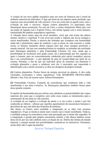 Acervo Virtual Espírita 25
A criação de um novo padrão energético para um reino da Natureza não é tarefa de
atributos materiais de indivíduos. É algo que brota de um impulso muito profundo, que
expressa uma necessidade da vida cósmica e leva em conta não só aquele reino, mas a
evolução de todo o universo. Alguns centros planetários (1) participam mais
diretamente dessa construção. No caso da Terra, o centro intraterreno Mirna Jad, com
seu poder de ligação com o Espírito Único, tem íntima ligação com o reino humano,
transmitindo-lhe padrões arquetípicos superiores.
A vibração desse centro atua em nível monádico nível que está acima dos planos
mental, intuitivo e espiritual. É esse nível que recebe o impacto das novas energias a
serem manifestadas. Porém, a maioria das mônadas que compõem esta humanidade
ainda não é plenamente capaz de conduzir o que se passa na vida concreta e, sendo
assim, os homens raramente abrem espaços para que essas energias permeiem o
mundo material. Até que esse amadurecimento se complete, as mônadas são auxiliadas
pela Hierarquia planetária e pela Fraternidade Cósmica (2); mas, ainda que a
possibilidade de receberem essa ajuda exista, ela é determinada por leis segundo as
quais o homem, para ser conscientemente conduzido pelo núcleo monádico, precisa
dar o seu consentimento - o que depende do grau de receptividade por parte do eu
externo. Portanto, a fim de que um indivíduo deixe de constituir um obstáculo à
evolução planetária e passe a colaborar com ela, é necessário que transcenda a
identificação com a mente racional e se abra aos desígnios da própria mônada.
(1) Centros planetários. Pontos focais da energia universal no planeta. A eles estão
vinculados civilizações e reinos suprafisicos. Vide SEGREDOS DESVELADOS
(Iberah e Anu Tea), do mesmo autor, Editora Pensamento.
(2) Fraternidade Cósmica. Conjunto de consciências que conduzem toda a vida
manifestada à sua meta evolutiva. As Hierarquias planetárias também fazem parte
desse grande conjunto.
O espírito da humanidade procura utilizar com sabedoria as potencialidades dos corpos
materiais dos seres que a compõem, pois serão esses corpos os instrumentos para a
consumação da sua meta na vida concreta.
A evolução do ser implica a evolução da mente e, se ele evolui, a mente é por fim
conduzida ao silêncio - silêncio que significa aquietamento de mecanismos humanos e
descoberta do que está além das fronteiras do intelecto.
São tênues os limites entre realidade e imaginação ao se lidar com assuntos
impalpáveis. O que se mostra à mente num e noutro caso é muito semelhante. Todavia,
a realidade emerge na consciência como uma percepção que a mente não engendra. Já
a imaginação é gerada pelo próprio mecanismo mental, e não abarca âmbitos acima
desse nível; por isso não colabora com a evolução do ser. Dentro dos limites do mundo
material, a energia mental tem possibilidades construtivas ou destrutivas. Entretanto,
acima deles não é capaz de penetrar.
 