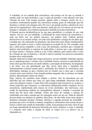 Acervo Virtual Espírita 26
A realidade, ao ser captada pela consciência, traz consigo um fio que se estende a
estados cada vez mais profundos e que é capaz de permear a vida material com uma
vibração de cura. Está sempre presente, agindo sobre o homem, porém ele só a
reconhece externamente quando sua consciência alcança graus de maturação que lhe
facultem o contato com energias sutis. Por isso é um grande auxílio a abertura do ser à
ação de leis supranaturais. Sem essa abertura, ainda que ele viva imerso em um mar de
energias e vibrações, sua existência permanece limitada às formas transitórias.
O homem precisa desidentificar-se do ego para possibilitar a evolução de sua vida
interior. Um ser, em sua totalidade, é constituído de vários núcleos de consciência, e
cada um deles tem seu próprio percurso, sua própria meta. Embora possam
desenvolver-se ao mesmo tempo, em cada ciclo predomina a energia de um deles que,
à medida que vão realizando seu propósito, são absorvidos pelo núcleo imediatamente
superior, que então se torna o vórtice principal na evolução do ser. Por exemplo, para
que a alma possa completar o ciclo a que está destinada e permitir que a energia de
núcleos mais profundos se expresse de modo pleno, é preciso que o ego, aglomerado
de forças densas e ilusórias, renda-se a ela. Como sabemos, para muitos seres o ciclo
de evolução do ego já finalizou, e devido à inércia material esse processo puramente
humano não é transcendido.
Quando ainda havia tempo para longos percursos, um dos trabalhos indicados àqueles
que se prepararam para o contato com a realidade interna consistia no aprendizado de
certas artes que lhes dessem, de modo indireto, a percepção da harmonia, da integração
e do ritmo. Era um aprendizado que lhes servia tanto para o equilíbrio dos
relacionamentos externos quanto para a unificação dos núcleos de consciência, pois
dificuldades análogas às que o homem tem no contato com o meio que o circunda
existem entre esses núcleos. Essa situação perdura enquanto não se alcança, no mundo
interior, determinados centros de síntese.
Hoje, todavia, há caminhos mais simples e diretos. Isso foi descoberto por um
indivíduo que nos relatou que certa vez, após longa caminhada, observara uma luta
entre seus próprios corpos: o corpo físico não conseguia mais locomover-se, exausto, a
mente exigia-lhe que avançasse, e o emocional enfraquecido tendia à angústia. Se sua
consciência, impulsionada pela clareza de níveis profundos, não interviesse, esse
estado de desarmonia poderia ter conseqüências danosas e retardar a execução da
tarefa que lhe havia sido confiada. Assim, por meio da vontade, a entrega foi
confirmada com toda a energia que ele conseguiu reunir em seu ser. Nada de material
deveria abalar sua abertura ao espírito; além disso, ele não tinha como meta chegar a
nenhuma realização humana. Portanto, afirmava a sagrada presença da eternidade -
presença que cura e revitaliza a matéria, mergulha os sentimentos num oceano de paz e
coloca a mente num estado de imensidão e calma. Essa presença tem mais valor do que
um longo aprendizado de harmonia fornecido por meios indiretos; é como o chamado
e a resposta, pois reúne a energia de todos os corpos (3) e os absorve em si,
integrando-os.
 
