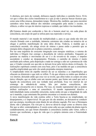Acervo Virtual Espírita 27
A abertura, por meio da vontade, delineava àquele indivíduo o caminho breve. Fê-lo
ver que o ritmo dos ciclos transformou-se e que já não é preciso buscar técnicas que,
como uma trilha sinuosa, demandam tempo. Mostrou-lhe, também, que para encontrar
caminhos retos basta abdicar dos métodos consagrados pela mente e escutar, no
silêncio, a sábia voz que do interior expressa a verdade, que indica vias inusitadas.
(3) Estamos dando por conhecido o fato de o homem atual ter, em cada plano de
consciência, um corpo do qual se utiliza para sua expressão e serviço.
O mundo material é um mundo de multiplicidade e, para os que ainda não têm um
vínculo firmado com a realidade, inúmeras estruturas são criadas na tentativa de se
chegar à perfeita manifestação de uma idéia divina. Todavia, à medida que a
consciência ascende, ela atinge níveis de síntese e passa então a permitir que as
energias deles cheguem até os planos concretos, curando-os.
Por ser uma trajetória de crescente integração com energias sintéticas, o retorno do
indivíduo à Origem traz consigo a descoberta de valores profundos. Enquanto ao
penetrar na matéria o movimento do ser é o de revestir-se de corpos, o impulso
ascendente o conduz ao despojamento. Portanto, o caminho de retorno é muito
auxiliado pela soltura, pela disposição a nada ter consigo a não ser a promessa de vida
que o Criador concede aos que não se deixam levar pela inércia desta civilização. As
realizações espirituais contam com essa base, pois é na medida em que a consciência
espelha simplicidade que nela vão sendo projetadas energias imateriais.
A simplicidade retira do espelho interior do ser as manchas e as imperfeições que
ofuscam ou distorcem o que nele se reflete. É ela que silencia os ruídos que abafam a
voz interior, deixando então que essa voz se revele, que afine todos os corpos em uma
única vibração, que os alinhe com um mesmo ponto, que forme um canal que será a
ligação da consciência com sua verdade mais profunda. Essa voz interior do ser
comunga da sabedoria de outras, fala por muitas consciências, não
permanece circunscrita em si mesma. Por isso, no mundo supramental não se podem
atribuir realizações a uma só consciência. O mundo supramental dissolve a
individualidade numa comunhão onisciente, numa união em que a integridade de cada
ser é mantida, e que entretanto lhe permite encontrar a si mesmo nos demais.
A nova manifestação da vida essênia sobre a Terra baseia-se na simplicidade, no
despojamento, e é imprevisível. Os que por ela são atraídos, ao deixarem-se conduzir
por sua energia, reconhecem estar diante de um abismo sagrado. Por isso a Hierarquia
alerta: não a planejem. Ela virá por si, deve-se deixá-la surgir como se observa uma
flor que se abre: contemplando-a. E assim como cabe aos que cuidam da planta regá-la
cuidadosamente, aos que foram chamados à consciência essênia cabe verter, sobre o
tesouro que receberam, a água de vida que é a própria sintonia com a Fraternidade
Cósmica.
Parte II
 