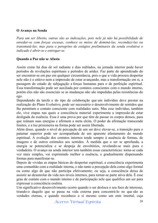 Acervo Virtual Espírita 28
O Avanço na Senda
Para um ser liberto, outras são as indicações, pois nele já não há possibilidade de
enredar-se com forças escusas, conhece os meios de dominá-las, reconduzi-las ou
transmutá-las; mas para o peregrino de estágios preliminares da senda evolutiva o
indicado é abrir-se e entregar-se.
Quando a Paz não se Afasta
Assim como há dias de sol radiante e dias nublados, na jornada interior pode haver
períodos de revelações espirituais e períodos de aridez. Faz parte do aprendizado do
ser encontrar-se em paz em qualquer circunstância, pois o que a vida procura despertar
nele não é o enlevo nem a impressão de estar avançando, mas a transformação em si, a
passagem do estado de subjugação a forças humanas para o de perfeição espiritual.
Essa transformação pode ser auxiliada por contatos conscientes com o mundo interno,
porém eles não são essenciais se as mudanças não são impedidas pelas resistências do
ego.
Dependendo da tarefa e do tipo de colaboração que um indivíduo deve prestar na
realização do Plano Evolutivo, pode ser necessário o desenvolvimento de sentidos que
lhe permitam o contato consciente com realidades sutis. Mas esse indivíduo, também
ele, vive etapas nas quais a consciência material experimenta a impressão de estar
desligada da essência. Essa é uma prova por que têm de passar os corpos densos, para
que reúnam suas energias e afirmem a meta eleita. O poder da afirmação transcende
limites, e a luz prisioneira na forma pode ser assim libertada.
Além disso, quando o nível de percepção de um ser deve elevar-se, a transição para o
patamar superior pode ser acompanhada de um aparente afastamento do mundo
espiritual. A evolução dos contatos internos tende sempre à ausência de formas, de
imagens e de outros estímulos aos sentidos. À medida que o ser se aprofunda, a
energia se potencializa e se despoja de envoltórios, revelando-se mais pura e
verdadeira. O avanço na senda interior tem também essas características: torna-se cada
vez mais simples, vai exprimindo melhor a essência, e gradualmente dispensando
formas para manifestar-se.
Depois de vividas as etapas básicas do despertar espiritual, a consciência experimenta
uma comunhão com a realidade interna, e não tanto a percepção dela como algo formal
ou como algo de que não participa efetivamente; ou seja, a consciência deixa de
assistir ao desenrolar da vida nos níveis internos, para tornar-se parte ativa dela. É esse
grau de contato com o mundo interno e de participação nele que qualifica um ser para
expressar a consciência essênia.
Um significativo desenvolvimento ocorre quando o ser desloca o seu foco de interesse,
tirando-o daquilo que se passa na vida externa para concentrá-lo no que são as
verdades eternas, e quando reconhece a si mesmo como um ente imortal, cuja
 