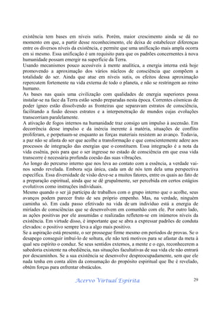 Acervo Virtual Espírita 29
existência tem bases em níveis sutis. Porém, maior crescimento ainda se dá no
momento em que, a partir desse reconhecimento, ele deixa de estabelecer diferenças
entre os diversos níveis da existência, e permite que uma unificação mais ampla ocorra
em si mesmo. Essa unificação é um requisito para que os padrões concernentes à nova
humanidade possam emergir na superfície da Terra.
Usando mecanismos pouco acessíveis à mente analítica, a energia interna está hoje
promovendo a aproximação dos vários núcleos de consciência que compõem a
totalidade do ser. Ainda que atue em níveis sutis, os efeitos dessa aproximação
repercutem fortemente na vida externa de todo o planeta, e não se restringem ao reino
humano.
As bases nas quais uma civilização com qualidades de energia superiores possa
instalar-se na face da Terra estão sendo preparadas nesta época. Correntes cósmicas de
poder ígneo estão dissolvendo as fronteiras que separavam estratos de consciência,
facilitando a fusão desses estratos e a interpenetração de mundos cujas evoluções
transcorriam paralelamente.
A ativação de fogos internos na humanidade traz consigo um impulso à ascensão. Em
decorrência desse impulso e da inércia inerente à matéria, situações de conflito
proliferam, e perpetuam-se enquanto as forças materiais resistem ao avanço. Todavia,
a paz não se afasta do ser que acolhe a transformação e que conscientemente adere aos
processos de integração das energias que o constituem. Essa integração é a nota da
vida essênia, pois para que o ser ingresse no estado de consciência em que essa vida
transcorre é necessária profunda coesão das suas vibrações.
Ao longo do percurso interno que nos leva ao contato com a essência, a verdade vai-
nos sendo revelada. Embora seja única, cada um de nós tem dela uma perspectiva
específica. Essa diversidade de visão deve-se a muitos fatores, entre os quais ao fato de
a preparação espiritual, ainda que se dê grupalmente, ser percebida em certos estágios
evolutivos como instruções individuais.
Mesmo quando o ser já participa de trabalhos com o grupo interno que o acolhe, seus
avanços podem parecer fruto de seu próprio empenho. Mas, na verdade, ninguém
caminha só. Em cada passo efetivado na vida de um indivíduo está a energia de
miríades de consciências que se desenvolvem em comunhão com ele. Por outro lado,
as ações positivas por ele assumidas e realizadas refletem-se em inúmeros níveis da
existência. Em virtude disso, é importante que se abra a expressar padrões de conduta
elevados: o positivo sempre leva a algo mais positivo.
Se a aspiração está presente, o ser prossegue firme mesmo em períodos de provas. Se o
desapego conseguir imbuí-lo de soltura, ele não terá motivos para se afastar da meta à
qual seu espírito o conduz. Se seus sentidos externos, a mente e o ego, reconhecerem a
sabedoria existente na obediência, nas situações facultativas de sua vida ele não entrará
por descaminhos. Se a sua existência se desenvolve despreocupadamente, sem que ele
nada tenha em conta além da consumação do propósito espiritual que lhe é revelado,
obtém forças para enfrentar obstáculos.
 
