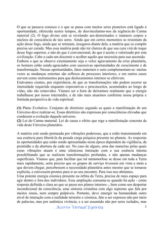 Acervo Virtual Espírita 3
O que se passava conosco e o que se passa com muitos seres pioneiros está ligado à
oportunidade, oferecida nestes tempos, de desvincularmo-nos da regência do Carma
material (2). O fogo divino está se revelando aos destreinados e imaturos corpos e
núcleos de consciência de tais seres. Ainda que em certos momentos se ressintam da
ação desse fogo, ainda que se retraiam, inseguros diante dela, a matéria que os compõe
precisa ser curada. Mas essa matéria pode não ter clareza de que sua cura virá do toque
desse fogo superior, e não do que é convencional, do que é aceito e valorizado por esta
civilização. Cabe a cada um discernir e acolher aquilo que necessita para sua ascensão.
Embora o que se observe externamente seja o veloz agravamento da crise planetária,
os homens estão sendo agraciados com sucessivas oportunidades de crescimento e de
transformação. Nessas oportunidades, fatos materiais e sutis complementam-se: muitas
vezes as mudanças externas são reflexos de processos interiores, e em outros casos
servem como instrumentos para que deslocamentos internos se efetivem.
Estávamos cientes, por experiência, de que as transformações não podem ocorrer na
intensidade requerida enquanto expectativas e preconceitos, acumulados ao longo de
vidas, não são removidos. Víamos ser a hora de deixarmos realmente que a energia
trabalhasse por nosso intermédio, e de não mais atuarmos conforme nossa própria e
limitada perspectiva de vida espiritual.
(1) Plano Evolutivo. Conjunto de diretrizes segundo as quais a manifestação de um
Universo deve realizar-se. Essas diretrizes são expressas por consciências elevadas que
conduzem a evolução daquele universo.
(2) Lei do Carma material. Lei de causa e efeito que rege a manifestação concreta da
vida deste Universo planetário.
A matéria está sendo permeada por vibrações poderosas, que a estão transmutando em
sua essência para libertá-la da pesada carga psíquica presente no planeta. As respostas
às oportunidades que estão sendo apresentadas nesta época dependem da vigilância, da
prontidão e da abertura de cada ser. No caso de alguns, uma das maneiras pelas quais
essas vibrações atuam é uma silenciosa interação com a sua essência interna
possibilitando que se realizem transformações profundas, e não apenas mudanças
superficiais. Víamos que, para facilitar que tal metamorfose se desse em toda a Terra
mais rapidamente, seria preciso que os grupos de serviço tivessem em vista a meta a
que devem chegar, percebessem a necessidade planetária antes mesmo que se tomasse
explícita, e estivessem prontos para ir ao seu encontro. Para isso nos abríamos.
Uma potente energia cósmica presente na órbita da Terra, precisa de mais espaço para
agir dentro e fora dos indivíduos. Essa ampliação consuma-se quando há ação - como
resposta definida e clara ao que se passa nos planos internos -, bem como um despertar
incondicional da consciência, uma sintonia cristalina com algo supremo que fala por
muitos sinais, nem sempre palpáveis. Portanto, deve emergir na humanidade outro
nível de interação com a realidade terrestre e cósmica, fato a ser expresso não por meio
de palavras, mas por autêntica vivência, e a ser assumido não por seres isolados, mas
 