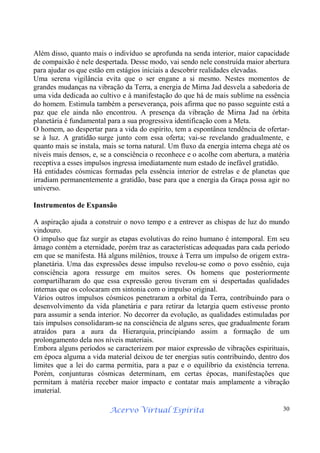 Acervo Virtual Espírita 30
Além disso, quanto mais o indivíduo se aprofunda na senda interior, maior capacidade
de compaixão é nele despertada. Desse modo, vai sendo nele construída maior abertura
para ajudar os que estão em estágios iniciais a descobrir realidades elevadas.
Uma serena vigilância evita que o ser engane a si mesmo. Nestes momentos de
grandes mudanças na vibração da Terra, a energia de Mirna Jad desvela a sabedoria de
uma vida dedicada ao cultivo e à manifestação do que há de mais sublime na essência
do homem. Estimula também a perseverança, pois afirma que no passo seguinte está a
paz que ele ainda não encontrou. A presença da vibração de Mirna Jad na órbita
planetária é fundamental para a sua progressiva identificação com a Meta.
O homem, ao despertar para a vida do espírito, tem a espontânea tendência de ofertar-
se à luz. A gratidão surge junto com essa oferta; vai-se revelando gradualmente, e
quanto mais se instala, mais se torna natural. Um fluxo da energia interna chega até os
níveis mais densos, e, se a consciência o reconhece e o acolhe com abertura, a matéria
receptiva a esses impulsos ingressa imediatamente num estado de inefável gratidão.
Há entidades cósmicas formadas pela essência interior de estrelas e de planetas que
irradiam permanentemente a gratidão, base para que a energia da Graça possa agir no
universo.
Instrumentos de Expansão
A aspiração ajuda a construir o novo tempo e a entrever as chispas de luz do mundo
vindouro.
O impulso que faz surgir as etapas evolutivas do reino humano é intemporal. Em seu
âmago contém a eternidade, porém traz as características adequadas para cada período
em que se manifesta. Há alguns milênios, trouxe à Terra um impulso de origem extra-
planetária. Uma das expressões desse impulso revelou-se como o povo essênio, cuja
consciência agora ressurge em muitos seres. Os homens que posteriormente
compartilharam do que essa expressão gerou tiveram em si despertadas qualidades
internas que os colocaram em sintonia com o impulso original.
Vários outros impulsos cósmicos penetraram a orbital da Terra, contribuindo para o
desenvolvimento da vida planetária e para retirar da letargia quem estivesse pronto
para assumir a senda interior. No decorrer da evolução, as qualidades estimuladas por
tais impulsos consolidaram-se na consciência de alguns seres, que gradualmente foram
atraídos para a aura da Hierarquia, principiando assim a formação de um
prolongamento dela nos níveis materiais.
Embora alguns períodos se caracterizem por maior expressão de vibrações espirituais,
em época alguma a vida material deixou de ter energias sutis contribuindo, dentro dos
limites que a lei do carma permitia, para a paz e o equilíbrio da existência terrena.
Porém, conjunturas cósmicas determinam, em certas épocas, manifestações que
permitam à matéria receber maior impacto e contatar mais amplamente a vibração
imaterial.
 