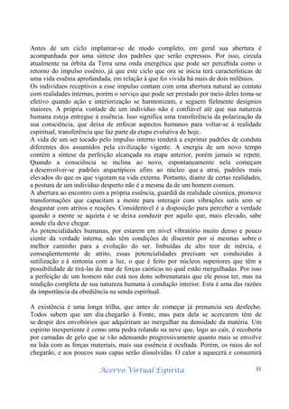 Acervo Virtual Espírita 31
Antes de um ciclo implantar-se de modo completo, em geral sua abertura é
acompanhada por uma síntese dos padrões que serão expressos. Por isso, circula
atualmente na órbita da Terra uma onda energética que pode ser percebida como o
retorno do impulso essênio, já que este ciclo que ora se inicia terá características de
uma vida essênia aprofundada, em relação à que foi vivida há mais de dois milênios.
Os indivíduos receptivos a esse impulso contam com uma abertura natural ao contato
com realidades internas, porém o serviço que pode ser prestado por meio deles toma-se
efetivo quando ação e interiorização se harmonizam, e seguem fielmente desígnios
maiores. A própria vontade de um indivíduo não é confiável até que sua natureza
humana esteja entregue à essência. Isso significa uma transferência da polarização da
sua consciência, que deixa de enfocar aspectos humanos para voltar-se à realidade
espiritual, transferência que faz parte da etapa evolutiva de hoje.
A vida de um ser tocado pelo impulso interno tenderá a exprimir padrões de conduta
diferentes dos assumidos pela civilização vigente. A energia de um novo tempo
contém a síntese da perfeição alcançada na etapa anterior, porém jamais se repete.
Quando a consciência se inclina ao novo, espontaneamente nela começam
a desenvolver-se padrões arquetípicos afins ao núcleo que a atrai, padrões mais
elevados do que os que vigoram na vida externa. Portanto, diante de certas realidades,
a postura de um indivíduo desperto não é a mesma da de um homem comum.
A abertura ao encontro com a própria essência, guardiã da realidade cósmica, promove
transformações que capacitam a mente para interagir com vibrações sutis sem se
desgastar com atritos e reações. Considerável é a disposição para perceber a verdade
quando a mente se aquieta e se deixa conduzir por aquilo que, mais elevado, sabe
aonde ela deve chegar.
As potencialidades humanas, por estarem em nível vibratório muito denso e pouco
ciente da verdade interna, não têm condições de discernir por si mesmas sobre o
melhor caminho para a evolução do ser. Imbuídas de alto teor de inércia, e
conseqüentemente de atrito, essas potencialidades precisam ser conduzidas à
sutilização e à sintonia com a luz, o que é feito por núcleos superiores que têm a
possibilidade de tirá-las do mar de forças caóticas no qual estão mergulhadas. Por isso
a perfeição de um homem não está nos dons sobrenaturais que ele possa ter, mas na
rendição completa de sua natureza humana à condução interior. Esta é uma das razões
da importância da obediência na senda espiritual.
A existência é uma longa trilha, que antes de começar já prenuncia seu desfecho.
Todos sabem que um dia chegarão à Fonte, mas para dela se acercarem têm de
se despir dos envoltórios que adquiriram ao mergulhar na densidade da matéria. Um
espírito inexperiente é como uma pedra rolando na neve que, logo ao cair, é recoberta
por camadas de gelo que se vão adensando progressivamente quanto mais se envolve
na lida com as forças materiais, mais sua essência é ocultada. Porém, os raios do sol
chegarão, e aos poucos suas capas serão dissolvidas. O calor a aquecerá e consumirá
 