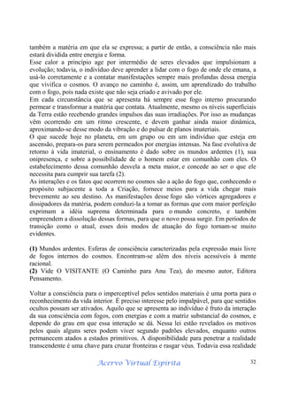 Acervo Virtual Espírita 32
também a matéria em que ela se expressa; a partir de então, a consciência não mais
estará dividida entre energia e forma.
Esse calor a princípio age por intermédio de seres elevados que impulsionam a
evolução; todavia, o indivíduo deve aprender a lidar com o fogo de onde ele emana, a
usá-lo corretamente e a contatar manifestações sempre mais profundas dessa energia
que vivifica o cosmos. O avanço no caminho é, assim, um aprendizado do trabalho
com o fogo, pois nada existe que não seja criado e avivado por ele.
Em cada circunstância que se apresenta há sempre esse fogo interno procurando
permear e transformar a matéria que contata. Atualmente, mesmo os níveis superficiais
da Terra estão recebendo grandes impulsos das suas irradiações. Por isso as mudanças
vêm ocorrendo em um ritmo crescente, e devem ganhar ainda maior dinâmica,
aproximando-se desse modo da vibração e do pulsar de planos imateriais.
O que sucede hoje no planeta, em um grupo ou em um indivíduo que esteja em
ascensão, prepara-os para serem permeados por energias intensas. Na fase evolutiva de
retorno à vida imaterial, o ensinamento é dado sobre os mundos ardentes (1), sua
onipresença, e sobre a possibilidade de o homem estar em comunhão com eles. O
estabelecimento dessa comunhão desvela a meta maior, e concede ao ser o que ele
necessita para cumprir sua tarefa (2).
As interações e os fatos que ocorrem no cosmos são a ação do fogo que, conhecendo o
propósito subjacente a toda a Criação, fornece meios para a vida chegar mais
brevemente ao seu destino. As manifestações desse fogo são vórtices agregadores e
dissipadores da matéria, podem conduzi-la a tomar as formas que com maior perfeição
exprimam a idéia suprema determinada para o mundo concreto, e também
empreendem a dissolução dessas formas, para que o novo possa surgir. Em períodos de
transição como o atual, esses dois modos de atuação do fogo tornam-se muito
evidentes.
(1) Mundos ardentes. Esferas de consciência caracterizadas pela expressão mais livre
de fogos internos do cosmos. Encontram-se além dos níveis acessíveis à mente
racional.
(2) Vide O VISITANTE (O Caminho para Anu Tea), do mesmo autor, Editora
Pensamento.
Voltar a consciência para o imperceptível pelos sentidos materiais é uma porta para o
reconhecimento da vida interior. É preciso interesse pelo impalpável, para que sentidos
ocultos possam ser ativados. Aquilo que se apresenta ao indivíduo é fruto da interação
da sua consciência com fogos, com energias e com a matriz substancial do cosmos, e
depende do grau em que essa interação se dá. Nessa lei estão revelados os motivos
pelos quais alguns seres podem viver segundo padrões elevados, enquanto outros
permanecem atados a estados primitivos. A disponibilidade para penetrar a realidade
transcendente é uma chave para cruzar fronteiras e rasgar véus. Todavia essa realidade
 