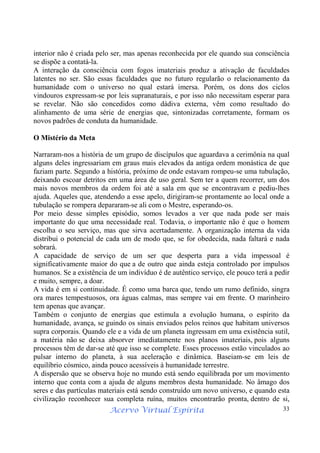 Acervo Virtual Espírita 33
interior não é criada pelo ser, mas apenas reconhecida por ele quando sua consciência
se dispõe a contatá-la.
A interação da consciência com fogos imateriais produz a ativação de faculdades
latentes no ser. São essas faculdades que no futuro regularão o relacionamento da
humanidade com o universo no qual estará imersa. Porém, os dons dos ciclos
vindouros expressam-se por leis supranaturais, e por isso não necessitam esperar para
se revelar. Não são concedidos como dádiva externa, vêm como resultado do
alinhamento de uma série de energias que, sintonizadas corretamente, formam os
novos padrões de conduta da humanidade.
O Mistério da Meta
Narraram-nos a história de um grupo de discípulos que aguardava a cerimônia na qual
alguns deles ingressariam em graus mais elevados da antiga ordem monástica de que
faziam parte. Segundo a história, próximo de onde estavam rompeu-se uma tubulação,
deixando escoar detritos em uma área de uso geral. Sem ter a quem recorrer, um dos
mais novos membros da ordem foi até a sala em que se encontravam e pediu-lhes
ajuda. Aqueles que, atendendo a esse apelo, dirigiram-se prontamente ao local onde a
tubulação se rompera depararam-se ali com o Mestre, esperando-os.
Por meio desse simples episódio, somos levados a ver que nada pode ser mais
importante do que uma necessidade real. Todavia, o importante não é que o homem
escolha o seu serviço, mas que sirva acertadamente. A organização interna da vida
distribui o potencial de cada um de modo que, se for obedecida, nada faltará e nada
sobrará.
A capacidade de serviço de um ser que desperta para a vida impessoal é
significativamente maior do que a de outro que ainda esteja controlado por impulsos
humanos. Se a existência de um indivíduo é de autêntico serviço, ele pouco terá a pedir
e muito, sempre, a doar.
A vida é em si continuidade. É como uma barca que, tendo um rumo definido, singra
ora mares tempestuosos, ora águas calmas, mas sempre vai em frente. O marinheiro
tem apenas que avançar.
Também o conjunto de energias que estimula a evolução humana, o espírito da
humanidade, avança, se guindo os sinais enviados pelos reinos que habitam universos
supra corporais. Quando ele e a vida de um planeta ingressam em uma existência sutil,
a matéria não se deixa absorver imediatamente nos planos imateriais, pois alguns
processos têm de dar-se até que isso se complete. Esses processos estão vinculados ao
pulsar interno do planeta, à sua aceleração e dinâmica. Baseiam-se em leis de
equilíbrio cósmico, ainda pouco acessíveis à humanidade terrestre.
A dispersão que se observa hoje no mundo está sendo equilibrada por um movimento
interno que conta com a ajuda de alguns membros desta humanidade. No âmago dos
seres e das partículas materiais está sendo construído um novo universo, e quando esta
civilização reconhecer sua completa ruína, muitos encontrarão pronta, dentro de si,
 