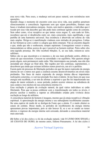 Acervo Virtual Espírita 34
essa nova vida. Para esses, a mudança será um passo natural, sem resistências nem
oposições.
Quando chega o momento do encontro com essa nova vida, seus padrões penetram
silenciosamente a consciência. Ingressam sem que sejam percebidos, firmam suas
bases e irradiam renovadoras energias. Assim, sem motivo aparente, o indivíduo que é
tocado por essa vida descobre que não pode mais continuar agindo como de costume.
Sem saber como, vê-se receptivo ao que tantas vezes negou. E, sem nada ter feito,
reconhece que em si desabrocha outro ser, mais consciente, mais equilibrada, e que
partilha de uma harmonia universal. Sua existência é absorvida em esferas de vida
mais amplas. Dirige-se à manifestação vindoura com miríades de peregrinos. Linhas
de luz formam-se com o ardor e a alegria que deles emanam. Vão ao encontro daquilo
a que, ainda que não o soubessem, sempre aspiraram. Conseguiram vencer o temor,
transcenderam as idéias acerca do que é possível ao homem realizar. Paira sobre eles
uma sagrada presença. Do Alto recebem bênçãos. E, ao seu lado, reúnem-se seres
sublimes.
Sábios são os que encontram a si mesmos e, do seu mais profundo centro, obtêm os
sinais de que necessitam. Crescem na serenidade e no equilíbrio. Não querem atingir
ponto algum, nem permanecer onde estão. Não interrompem sua jornada, mas não têm
ansiedade por chegar ao final dela. São regidos por leis contínuas, supramentais, e
descobrem que ainda que existam infinitos rumos possíveis, um só é o perfeito.
Fazem parte do processo de libertação períodos em que há maior expressão da energia
interna do ser e outros nos quais a essência assume desenvolvimentos em níveis mais
profundos. Nas fases de maior expressão da energia interna dão-se importantes
realizações concretas, e o serviço prestado fica mais evidente. Já nas fases em que essa
energia está recolhida, o ser tem de afirmar e exprimir o que lhe foi impulsionado nas
etapas de maior estímulo e, nesse período, podem ocorrer sínteses na substância de
seus corpos e nos núcleos de sua consciência externa (1).
Essa oscilação é própria da evolução natural, da qual vários indivíduos se estão
libertando. Para que se possa colaborar com a transformação em todos os níveis, é
preciso auxiliar a matéria a superar as dificuldades criadas pela vivência dessa
oscilação ao longo de milênios.
A consciência material do homem é insegura, mesmo que já esteja receptiva à vibração
espiritual. A aproximação da energia interna e seu subseqüente recolhimento causam-
lhe uma espécie de medo de se desligar da Fonte que a alenta. E o medo obstrui os
canais de contato. Desse modo, os períodos de recolhimento da energia interna
apresentam provas importantes, pois se não houver fé, se o ser se render ao temor
atávico, o regresso da energia interna será cerceado, deixando a consciência material
mais anuviada.
(1) Sobre a lei dos ciclos e a lei da evolução natural, vide O LIVRO DOS SINAIS e
AS CHAVES DE OURO, do mesmo autor, Editora Pensamento. A lei dos ciclos é
 