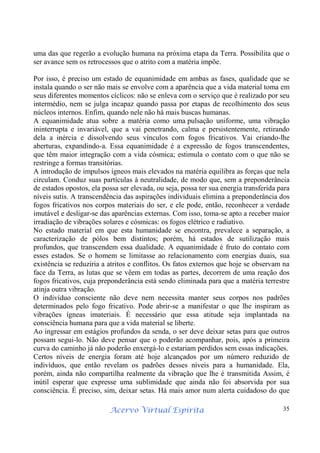 Acervo Virtual Espírita 35
uma das que regerão a evolução humana na próxima etapa da Terra. Possibilita que o
ser avance sem os retrocessos que o atrito com a matéria impõe.
Por isso, é preciso um estado de equanimidade em ambas as fases, qualidade que se
instala quando o ser não mais se envolve com a aparência que a vida material toma em
seus diferentes momentos cíclicos: não se enleva com o serviço que é realizado por seu
intermédio, nem se julga incapaz quando passa por etapas de recolhimento dos seus
núcleos internos. Enfim, quando nele não há mais buscas humanas.
A equanimidade atua sobre a matéria como uma pulsação uniforme, uma vibração
ininterrupta e invariável, que a vai penetrando, calma e persistentemente, retirando
dela a inércia e dissolvendo seus vínculos com fogos fricativos. Vai criando-lhe
aberturas, expandindo-a. Essa equanimidade é a expressão de fogos transcendentes,
que têm maior integração com a vida cósmica; estimula o contato com o que não se
restringe a formas transitórias.
A introdução de impulsos ígneos mais elevados na matéria equilibra as forças que nela
circulam. Conduz suas partículas à neutralidade, de modo que, sem a preponderância
de estados opostos, ela possa ser elevada, ou seja, possa ter sua energia transferida para
níveis sutis. A transcendência das aspirações individuais elimina a preponderância dos
fogos fricativos nos corpos materiais do ser, e ele pode, então, reconhecer a verdade
imutável e desligar-se das aparências externas. Com isso, toma-se apto a receber maior
irradiação de vibrações solares e cósmicas: os fogos elétrico e radiativo.
No estado material em que esta humanidade se encontra, prevalece a separação, a
caracterização de pólos bem distintos; porém, há estados de sutilização mais
profundos, que transcendem essa dualidade. A equanimidade é fruto do contato com
esses estados. Se o homem se limitasse ao relacionamento com energias duais, sua
existência se reduziria a atritos e conflitos. Os fatos externos que hoje se observam na
face da Terra, as lutas que se vêem em todas as partes, decorrem de uma reação dos
fogos fricativos, cuja preponderância está sendo eliminada para que a matéria terrestre
atinja outra vibração.
O indivíduo consciente não deve nem necessita manter seus corpos nos padrões
determinados pelo fogo fricativo. Pode abrir-se a manifestar o que lhe inspiram as
vibrações ígneas imateriais. É necessário que essa atitude seja implantada na
consciência humana para que a vida material se liberte.
Ao ingressar em estágios profundos da senda, o ser deve deixar setas para que outros
possam segui-lo. Não deve pensar que o poderão acompanhar, pois, após a primeira
curva do caminho já não poderão enxergá-lo e estariam perdidos sem essas indicações.
Certos níveis de energia foram até hoje alcançados por um número reduzido de
indivíduos, que então revelam os padrões desses níveis para a humanidade. Ela,
porém, ainda não compartilha realmente da vibração que lhe é transmitida Assim, é
inútil esperar que expresse uma sublimidade que ainda não foi absorvida por sua
consciência. É preciso, sim, deixar setas. Há mais amor num alerta cuidadoso do que
 