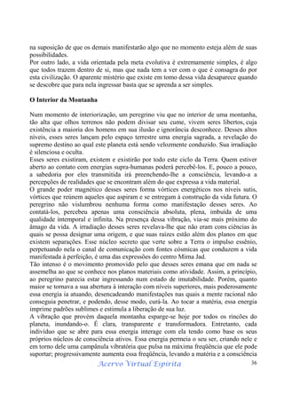 Acervo Virtual Espírita 36
na suposição de que os demais manifestarão algo que no momento esteja além de suas
possibilidades.
Por outro lado, a vida orientada pela meta evolutiva é extremamente simples, é algo
que todos trazem dentro de si, mas que nada tem a ver com o que é consagra do por
esta civilização. O aparente mistério que existe em tomo dessa vida desaparece quando
se descobre que para nela ingressar basta que se aprenda a ser simples.
O Interior da Montanha
Num momento de interiorização, um peregrino viu que no interior de uma montanha,
tão alta que olhos terrenos não podem divisar seu cume, vivem seres libertos, cuja
existência a maioria dos homens em sua ilusão e ignorância desconhece. Desses altos
níveis, esses seres lançam pelo espaço terrestre uma energia sagrada, a revelação do
supremo destino ao qual este planeta está sendo velozmente conduzido. Sua irradiação
é silenciosa e oculta.
Esses seres existiram, existem e existirão por todo este ciclo da Terra. Quem estiver
aberto ao contato com energias supra-humanas poderá percebê-los. E, pouco a pouco,
a sabedoria por eles transmitida irá preenchendo-lhe a consciência, levando-a a
percepções de realidades que se encontram além do que expressa a vida material.
O grande poder magnético desses seres forma vórtices energéticos nos níveis sutis,
vórtices que reúnem aqueles que aspiram e se entregam à construção da vida futura. O
peregrino não vislumbrou nenhuma forma como manifestação desses seres. Ao
contatá-los, percebeu apenas uma consciência absoluta, plena, imbuída de uma
qualidade intemporal e infinita. Na presença dessa vibração, via-se mais próximo do
âmago da vida. A irradiação desses seres revelava-lhe que não eram cons ciências às
quais se possa designar uma origem, e que suas raízes estão além dos planos em que
existem separações. Esse núcleo secreto que verte sobre a Terra o impulso essênio,
perpetuando nela o canal de comunicação com fontes cósmicas que conduzem a vida
manifestada à perfeição, é uma das expressões do centro Mirna Jad.
Tão intenso é o movimento promovido pelo que desses seres emana que em nada se
assemelha ao que se conhece nos planos materiais como atividade. Assim, a princípio,
ao peregrino parecia estar ingressando num estado de imutabilidade. Porém, quanto
maior se tornava a sua abertura à interação com níveis superiores, mais poderosamente
essa energia ia atuando, desencadeando manifestações nas quais a mente racional não
conseguia penetrar, e podendo, desse modo, curá-la. Ao tocar a matéria, essa energia
imprime padrões sublimes e estimula a liberação de sua luz.
A vibração que provém daquela montanha esparge-se hoje por todos os rincões do
planeta, inundando-o. É clara, transparente e transformadora. Entretanto, cada
indivíduo que se abre para essa energia interage com ela tendo como base os seus
próprios núcleos de consciência ativos. Essa energia permeia o seu ser, criando nele e
em torno dele uma campânula vibratória que pulsa na máxima freqüência que ele pode
suportar; progressivamente aumenta essa freqüência, levando a matéria e a consciência
 