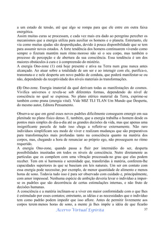 Acervo Virtual Espírita 37
a um estado de tensão, até que algo se rompa para que ele entre em outra faixa
energética.
Assim muitas curas se processam, e cada vez mais era dado ao peregrino perceber os
mecanismos que a energia utiliza para auxiliar os homens e o planeta. Entretanto, ele
via como muitas ajudas são desperdiçadas, devido à pouca disponibilidade que se tem
para assumir novos estados. A forte tendência dos homens continuarem vivendo como
sempre o fizeram mantém num ritmo moroso não só o seu corpo, mas também o
processo de percepção e de abertura da sua consciência. Essa tendência é um dos
maiores obstáculos à cura e à compreensão do mistério.
A energia Ono-zone (1) está hoje presente e ativa na Terra num grau nunca antes
alcançado. Ao atuar sobre a totalidade de um ser e ao interagir com ele, purifica-o,
transmuta-o e nele desperta um novo padrão de conduta, que poderá manifestar-se ou
não, dependendo da receptividade dos níveis materiais às transformações.
(1) Ono-zone. Energia imaterial da qual derivam todas as manifestações do cosmos.
Vivifica universos e revela-se sob diferentes formas, dependendo do nível de
consciência no qual se expressa. No plano etérico material da Terra, exprime-se
também como prana (energia vital). Vide MIZ TLI TLAN Um Mundo que Desperta,
do mesmo autor, Editora Pensamento.
Observa-se que em geral esses novos padrões dificilmente conseguem emergir em sua
plenitude no plano físico denso. E, também, que a energia trabalha o homem desde os
pontos mais simples do dia-a-dia até as grandes decisões da vida, mas que apenas uma
insignificante parcela de tudo isso chega a refletir-se externamente. Não raro
indivíduos simplificam seu modo de viver e realizam mudanças que são preparativos
para transformações mais profundas tanto na consciência quanto na matéria dos
corpos, mas, chegando a hora de renunciar ao próprio ego, não prosseguem no ritmo
requerido.
A energia Ono-zone, quando passa a fluir por intermédio do ser, desperta
possibilidades inusitadas em todos os níveis de consciência. Nutre diretamente as
partículas que os compõem com uma vibração processada no grau que elas podem
receber. Tem em si harmonia e serenidade que, transferidas à matéria, conferem-lhe
capacidades superiores às que se baseiam em leis naturais. Um ser em contato com
essa energia pode necessitar, por exemplo, de menor quantidade de alimento e menos
horas de sono. Todavia tudo isso é para ser observado com cuidado e, principalmente,
com amor impessoal. Nenhuma espécie de ambição deveria levar o indivíduo a impor-
se os padrões que são decorrência de certas estimulações internas, e não fruto de
decisões humanas.
A consciência e a matéria inclinam-se a viver em maior conformidade com o que lhes
é estimulado por esses contatos; entretanto, as idéias e as necessidades que o indivíduo
tem como padrão podem impedir que isso aflore. Antes de permitir livremente aos
corpos terem menos horas de sono, a mente já lhes impõe a idéia de que ficarão
 