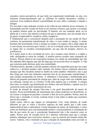 Acervo Virtual Espírita 38
cansados, menos perceptivos, de que terão sua organização tumultuada, ou seja, cria
inúmeras formas-pensamento que se infiltram na matéria deixando-a confusa e
temerosa. Essa tendência destrói a possibilidade de cura, tolhe a redenção e impede o
milagre.
Por isso hoje é mais indicado esvaziar-se do velho do que elaborar novas estruturas. A
humanidade está tão viciada em fixar-se em sistemas externos, que mesmo a revelação
de padrões futuros pode ser desvirtuada. O homem, em sua condição atual, ao ter
diante de si o novo, não aderirá à essência do que se apresentar, mas sua atitude será a
de querer compreendê-lo, estudá-lo, enfim, estagná-lo.
É fundamental que a consciência desperte para a percepção de um estado de fluxo
continuo, de permanente transformação da vida, e a esse estado se integre. A mente
humana está acostumada a fixar a energia no tempo e no espaço; não é ainda capaz de
ir com ela por um universo que é eterno, e de ver a evolução como uma síntese em que
as etapas não se sucedem cronologicamente, em que não há porquês, motivos ou
justificativas.
Se à mente atual se dá a revelação do novo, ela a assume como diretriz e a impõe a
tudo, desligando-se assim da verdade. A matéria precisa receber outra emanação do
homem. Precisa absorver da consciência humana um estado de neutralidade que não
lhe imponha idéia alguma, que não lhe diga que ela necessita disso ou daquilo. A vida
que a permeia pede abertura, pede essa neutralidade.
O homem pensa, aprende a calcular quantas calorias são requeridas para que seu corpo
sobreviva, e formula tratados sobre nutrição. Os átomos físicos realmente absorvem
energias que lhes facultam manter-se dentro de certos padrões vibratórios; mas a que
lhes chega por meio dos alimentos materiais tem de ser processada, transformada; é
uma energia encapsulada em formas. A substância é fracionada e metabolizada para
liberar um pequeno porcentual de energia que, além de exigir todo esse trabalho para
ser utilizada, carrega em si a história vivida pela matéria que a continha. A energia
Ono-zone, no entanto, age diretamente nos átomos; não tem história, e apenas isso já a
caracteriza como um puro instrumento de cura.
O modo de atuação da energia Ono-zone é em geral desconhecido da mente do
homem. Novas possibilidades de manutenção dos corpos poderiam ser descobertas, se
ele tivesse a coragem de perceber e assumir o fluir de novos padrões. Porém, antes de
deixar que o inusitado se revele, costuma trazer à tona todos os dados que acumulou
através dos tempos.
Ainda assim, sabe-se que alguns já conseguiram viver, neste planeta, de modo
diferente no que se refere a diversos aspectos de tudo aquilo que é tido como
imprescindível para a subsistência. Foram chamados de santos, de iluminados, e vistos
como um fenômeno, pois esta humanidade prefere o sensacionalismo à constatação do
fato de que muito do que é considerado fundamental não é tão essencial como se
supõe. Nesses seres de exceção havia fé e abertura suficientes para que a energia
pudesse sobrepujar suas convicções mentais, o que na maioria dos homens ainda não
ocorre. Todavia, virá o momento em que a situação da humanidade como um todo se
 