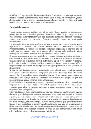 Acervo Virtual Espírita 39
modificará. A aproximação da nova consciência é irrevogável, e tão logo os portais
internos se abram completamente, nada poderá deter o curso do novo tempo. Quando
desses portais o ser se acerca, e quando é permeado pelo que através deles se irradia,
não há mais riscos de retorno a situações ultrapassadas.
Escalando Patamares
Numa íngreme encosta, existente nos níveis sutis, víamos cordas em determinados
pontos para facilitar a subida a patamares bem demarcados. Os que chegavam à sua
base tinham de saltar repetidas vezes para alcançar a corda mais próxima e conseguir
vencer uma etapa do caminho. Presentes naquele estado de consciência,
observávamos.
No constante ritmo de saltar em busca do que levaria o ser a outro patamar estava
representado o trabalho da vontade interna sobre a consciência material.
Permanentemente, a vontade dos núcleos profundos impulsiona o ingresso em um
estado superior; porém, sem que a energia desse estado tenha realmente tocado
o âmago da consciência material, essa nova vibração não se instala.
E assim, prossegue-se por um período: a vontade interna, evolutiva, atraindo e
estimulando a consciência material ao Alto, e a consciência material abrindo-se,
ganhando impulso e cruzando por fim as fronteiras de um nível superior. A partir de
então, não é mais necessário canalizar o potencial interno para a transcendência
daquele estágio específico, porém o processo se repete para outras etapas que então se
descortinam.
Apesar de cair freqüentemente, a consciência material está numa condição superior
cada vez que se levanta da queda - sempre um grau a mais de energia lhe é adicionado,
sempre lhe é concedida maior dinâmica interna. E ao somar esses sucessivos
acréscimos, ela alcança um nível vibratório mais elevado, um estágio do qual não
necessariamente tem de voltar ao ponto ultrapassado.
Com insistência e perseverança, tentando erguer-se ao próximo nível, a maioria dos
viajantes ia vencendo os obstáculos apresentados por aquela encosta. Mas havia os que
voltavam para olhar o patamar superado, e assim acabavam caindo e tendo de
recomeçar todo o empenho. .
Ocorriam também fatos interessantes que não nos passavam despercebidos. Alguns
dos seres que ali chegavam, em uma só tentativa eram como que levados ao patamar
seguinte, de um modo quase sobrenatural. Notávamos que esses seres, embora
caminhassem como os demais, pareciam trazer algo que os colocava imediatamente
em outra condição, em outro estágio. E, além desses, havia os que aparentemente não
tinham o que os ajudasse a transpor aqueles patamares, mas que ao se aproximarem
deles tomavam atitudes que lhes permitiam realizações inesperadas. Alguns viam ser
necessário nada levar consigo; despiam-se então do que carregavam, e em um só
esforço alcançavam a corda e transpunham o obstáculo.
 