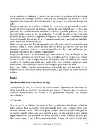 Acervo Virtual Espírita 4
por um contingente poderoso o bastante para promover a transformação de estruturas
cristalizadas da civilização moderna. Para que esse contingente seja formado, o mais
importante não é o número de indivíduos que o irá compor, mas a firmeza de cada um
deles.
Chegou o momento, na trajetória evolutiva de certos seres, no qual conscientemente
podem favorecer processos de mutação interna da vida material, não só deles em
particular, mas também dos seus semelhantes e de todo o planeta, pois tudo que existe
está interligado, sujeito às leis de unificação. A decisão de abrir-se para essa cura
profunda em geral coincide com períodos de grande tensão interior; são etapas de uma
iminente absorção dos núcleos do ser em energias imateriais, o que pode ser facilitado
se leis evolutivas forem observadas.
Todavia, esses seres têm de estar preparados para não querer amenizar a ação da cura
espiritual sobre si. Tanto quanto possam, têm de deixar que ela atue sem que lhe
imponham quaisquer limites, e estar desprendidos da dor e do sofrimento que
porventura advenham desse processo regenerador.
O que ocorria conosco ao abrirmo-nos para essa tarefa era como a afinação de um
instrumento, que tem cada uma de suas cordas estirada na correta medida. Elas podem
receber auxílios, como o toque das mãos do músico, mas tais auxílios não devem
interferir no trabalho que nelas está sendo feito; pelo contrário, levam-nas mais
rapidamente à tensão almejada e sadia, e cuidam para que não se afrouxem.
Com essas idéias presentes entregamo-nos à transição que nos era dado viver.
Sabíamos que a consciência humana está evoluindo, e que o modo de instruí-la evolui
também.
Parte I
Mundos de Outrora e Consciência de Hoje
A transformação virá, e a Terra já não será a mesma. Expressar uma existência de
plena dedicação ao espírito é um desafio aos homens. É também um exercício de
contínua transcendência de valores e de permanente mergulho em mundos
desconhecidos.
A Travessia
Se a energia de cura fluísse livremente na Terra, grande parte das atitudes cultivadas
pelos homens desta civilização seria reconhecida como uma violência contra eles
mesmos e contra a essência da matéria que os compõe. Enquanto a maioria das pessoas
se satisfaz quando realiza algo que reafirme o ego, os que aderem à cura interna
experimentam uma dor profunda, não física, quando se vêem repetindo padrões que
não condizem com o que já lhes é dado manifestar. A cura está em ato quando esse
 