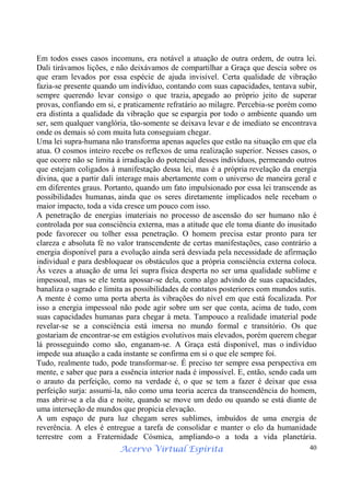 Acervo Virtual Espírita 40
Em todos esses casos incomuns, era notável a atuação de outra ordem, de outra lei.
Dali tirávamos lições, e não deixávamos de compartilhar a Graça que descia sobre os
que eram levados por essa espécie de ajuda invisível. Certa qualidade de vibração
fazia-se presente quando um indivíduo, contando com suas capacidades, tentava subir,
sempre querendo levar consigo o que trazia, apegado ao próprio jeito de superar
provas, confiando em si, e praticamente refratário ao milagre. Percebia-se porém como
era distinta a qualidade da vibração que se espargia por todo o ambiente quando um
ser, sem qualquer vanglória, tão-somente se deixava levar e de imediato se encontrava
onde os demais só com muita luta conseguiam chegar.
Uma lei supra-humana não transforma apenas aqueles que estão na situação em que ela
atua. O cosmos inteiro recebe os reflexos de uma realização superior. Nesses casos, o
que ocorre não se limita à irradiação do potencial desses indivíduos, permeando outros
que estejam coligados à manifestação dessa lei, mas é a própria revelação da energia
divina, que a partir dali interage mais abertamente com o universo de maneira geral e
em diferentes graus. Portanto, quando um fato impulsionado por essa lei transcende as
possibilidades humanas, ainda que os seres diretamente implicados nele recebam o
maior impacto, toda a vida cresce um pouco com isso.
A penetração de energias imateriais no processo de ascensão do ser humano não é
controlada por sua consciência externa, mas a atitude que ele toma diante do inusitado
pode favorecer ou tolher essa penetração. O homem precisa estar pronto para ter
clareza e absoluta fé no valor transcendente de certas manifestações, caso contrário a
energia disponível para a evolução ainda será desviada pela necessidade de afirmação
individual e para desbloquear os obstáculos que a própria consciência externa coloca.
Às vezes a atuação de uma lei supra física desperta no ser uma qualidade sublime e
impessoal, mas se ele tenta apossar-se dela, como algo advindo de suas capacidades,
banaliza o sagrado e limita as possibilidades de contatos posteriores com mundos sutis.
A mente é como uma porta aberta às vibrações do nível em que está focalizada. Por
isso a energia impessoal não pode agir sobre um ser que conta, acima de tudo, com
suas capacidades humanas para chegar à meta. Tampouco a realidade imaterial pode
revelar-se se a consciência está imersa no mundo formal e transitório. Os que
gostariam de encontrar-se em estágios evolutivos mais elevados, porém querem chegar
lá prosseguindo como são, enganam-se. A Graça está disponível, mas o indivíduo
impede sua atuação a cada instante se confirma em si o que ele sempre foi.
Tudo, realmente tudo, pode transformar-se. É preciso ter sempre essa perspectiva em
mente, e saber que para a essência interior nada é impossível. E, então, sendo cada um
o arauto da perfeição, como na verdade é, o que se tem a fazer é deixar que essa
perfeição surja: assumi-la, não como uma teoria acerca da transcendência do homem,
mas abrir-se a ela dia e noite, quando se move um dedo ou quando se está diante de
uma interseção de mundos que propicia elevação.
A um espaço de pura luz chegam seres sublimes, imbuídos de uma energia de
reverência. A eles é entregue a tarefa de consolidar e manter o elo da humanidade
terrestre com a Fraternidade Cósmica, ampliando-o a toda a vida planetária.
 