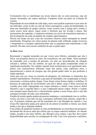 Acervo Virtual Espírita 41
Ciclicamente eles se manifestam nos níveis densos não só como presença, mas até
mesmo encarnados em corpos materiais. Cumprem assim sua parte na evolução do
cosmos.
Dependendo da necessidade de cada etapa, esses seres podem expressar-se por meio de
um indivíduo, como se deu no caso de vários mensageiros e guias da humanidade, ou
atuar por intermédio de grupos inteiros, como ocorreu com o antigo povo essênio e
como ocorre nesta época. Agem como o fermento que faz levedar a massa. São
instrumentos de expansão, e canalizam estímulos aos níveis de consciência materiais, a
fim de despertar em cada ser padrões de conduta supra-humanos.
Haverá um tempo em que a paz dos encontros internos estará estampada no mundo
manifestado. Peregrinos em vários pontos do planeta estão trilhando sendas invisíveis
e integrando-se a energias supraconscientes que os preparam para transformar a vida
material. Há mais seres nessas condições do que se pode supor.
As Doze Aves
Retornando à sagrada montanha em que vivem seres libertos, montanha que não é
física, um peregrino deixou-se estar, em consciência, em suas faldas. Num momento
de comunhão com a energia ali presente, viu uma ave desconhecida, de vibração
celestial e sublime. Era um símbolo, do qual ele não podia compreender ainda os
significados profundos. Na verdade, naquele local existiam doze aves igualmente sutis,
porém com características diferentes umas das outras; eram espécimes raros, e
representavam a síntese de energias que têm grande poder sobre os que perfazem a
senda espiritual.
Antes que essa ave viesse ao encontro do peregrino, ele enfrentara os obstáculos dos
mundos intermediários. Percebera a que grau de densidade e de compactação as forças
emocionais e mentais podem chegar. Essas forças criam formas rígidas e maléficas. O
processo de superação do envolvimento com elas é árduo, exige o firme exercício da
vontade, pois estão impregnadas nos corpos humanos e muitas vezes toma-se difícil
discernir o que é sugestão delas e o que é depuração desses corpos. Porém, o contato
com energias puras desenvolve o discernimento quanto a essas forças, pois o mal não
consegue esconder, de todo, suas artimanhas.
Estados de tensão agudos podem prenunciar mudanças, e normalmente isso se verifica.
Assim, em meio a essa fase em que o peregrino enfrentara lutas internas, surgiu-lhe a
ave. O primeiro estímulo que ela lhe transmitiu foi o da liberdade do espírito, e isso
trouxe-lhe importante ajuda, pois apesar de ele jamais ter perdido a clareza, sua mente
tendia a crer que a redenção tardaria.
Uma nitidez de propósito instalou-se mais profundamente na consciência do peregrino,
facultando-lhe elevar-se além das esferas que os corpos materiais habitam. Ao mesmo
tempo, invadia-a um amor infinito, que abrangia esses corpos e que lhes dava maior
disponibilidade para auxiliar na consagração da vida. Com vôos graciosos e perfeitos,
 