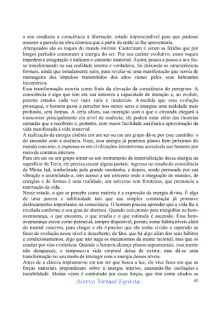 Acervo Virtual Espírita 42
a ave conduzia a consciência à libertação, estado imprescindível para que pudesse
assumir a parcela na obra cósmica que a partir de então se lhe apresentaria.
Abençoados são os toques do mundo interior. Cauterizam e saram as feridas que por
longos períodos consomem a energia do ser. Por seu caráter evolutivo, esses toques
impedem a estagnação e indicam o caminho imaterial. Assim, pouco a pouco a ave foi-
se transformando na sua realidade interna e verdadeira, foi deixando as características
formais, ainda que notadamente sutis, para revelar-se uma manifestação que servia de
mensageira dos impulsos transmitidos dos altos cumes pelos seus habitantes
incorpóreos.
Essa transformação ocorria como fruto da elevação da consciência do peregrino. A
consciência é algo que tem em sua natureza a capacidade de mutação e, ao evoluir,
penetra estados cada vez mais sutis e imateriais. À medida que essa evolução
prossegue, o homem passa a perceber nos outros seres e energias uma realidade mais
profunda, sem formas. A certa altura, sua interação com o que o circunda chegará a
transcorrer principalmente em nível de essência; ele poderá estar além das ilusórias
camadas que a recobrem e, portanto, com maior facilidade auxiliará a aproximação da
vida manifestada à vida imaterial.
A realização da energia essênia em um ser ou em um grupo dá-se por esse caminho: o
do encontro com a essência. Hoje, essa energia já penetrou planos bem próximos do
mundo concreto, e expressa-se em civilizações intraterrenas acessíveis aos homens por
meio de contatos internos.
Para um ser ou um grupo tomar-se um instrumento de materialização dessa energia na
superfície da Terra, ele precisa cruzar alguns portais: ingressa no estado de consciência
de Mirna Jad, simbolizado pela grande montanha, e depois, sendo permeado por sua
vibração e assimilando-a, tem acesso a um universo onde a integração de mundos, de
energias e de formas é uma realidade; um universo sem fronteiras, que prenuncia a
renovação da vida.
Nesse estado, o que se percebe como matéria é a expressão da energia divina. É algo
de uma pureza e sublimidade tais que sua simples constatação já promove
deslocamentos importantes na consciência. O homem precisa aprender que a vida lhe é
revelada conforme o seu grau de abertura. Quando está pronto para mergulhar na bem-
aventurança, o que encontra, o que irradia e o que estimula é ascensão. Essa bem-
aventurança existe como potencial, sempre disponível, porém, como habita níveis além
do mental concreto, para chegar a ela é preciso que ele tenha vivido e superado as
fases de evolução nesse nível e descoberto, de fato, que há algo além dos seus hábitos
e condicionamentos, algo que não nega os mecanismos da mente racional, mas que os
conduz por vias evolutivas. Quando o homem alcança planos supramentais, essa mente
não desaparece, e tampouco a vida corporal deixa de existir, mas dá-se uma
transformação no seu modo de interagir com a energia desses níveis.
Antes de a clareza implantar-se em um ser que busca a luz, ele vive fases em que as
forças materiais preponderam sobre a energia interior, causando-lhe oscilações e
instabilidade. Muitas vezes é controlado por essas forças, que têm como aliados os
 