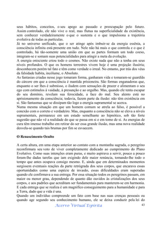 Acervo Virtual Espírita 43
seus hábitos, conceitos, o seu apego ao passado e preocupação pelo futuro.
Assim controlado, ele não vive o real, mas flutua na superficialidade da existência,
sem conhecer verdadeiramente o que o sustenta e o que impulsiona a trajetória
evolutiva de todas as partículas.
Já no universo unificado, que o ser atinge após imbuir-se da energia essênia, a
consciência infinita está presente em tudo. Nele não há mais o que controla e o que é
controlado, há tão-somente uma união em que as partes formam um todo coeso,
integram-se e somam suas potencialidades para atingir a meta da evolução.
A energia onisciente criou todo o cosmos. Não existe nada que não a tenha em seus
níveis profundos. O que os homens terrestres vivem hoje é uma projeção ilusória;
desconhecem porém tal fato e têm como verdade o irreal. No entanto, por trás dos véus
da falsidade habita, incólume, o Absoluto.
As fantasias criadas nesse jogo tomaram forma, ganharam vida e tomaram-se guardiãs
do cárcere em que a consciência é mantida prisioneira. São formas enganadoras que,
enquanto o ser lhes é submisso, o iludem com sensações de prazer e alimentam o seu
ego com estímulos à vaidade, à presunção e ao orgulho. Mas, quando ele tenta escapar
do seu domínio, revelam sua ferocidade, a face do mal. Seu alento está no
aprisionamento da consciência; todavia, fazem parte da ilusão: não têm existência em
si. São fantasmas que se dissipam tão logo a energia supramental se acerca.
Numa mesma situação em que um homem comum se atrela ao falso, é possível a
conexão com o correto e verdadeiro. Mas, enquanto a consciência não se eleva a níveis
supramentais, permanece em um estado semelhante ao hipnótico, sob tão forte
sugestão que não vê a realidade do que se passa em si e em tomo de si. As energias de
cura têm imenso trabalho em retirar do ser essa grande ilusão, mas uma nova realidade
desvela-se quando tais brumas por fim se esvaecem.
O Renascimento Oculto
A certa altura, em uma etapa anterior ao contato com a montanha sagrada, o peregrino
reconfirmara seu voto de viver completamente dedicado ao cumprimento do Plano
Evolutivo. Como suas intenções eram puras, e muito aspirava a servir, pouco a pouco
foram-lhe dadas tarefas que iam exigindo dele maior renúncia, tomando-lhe todo o
tempo que antes ocupava consigo mesmo. E, ainda que em determinados momentos
surgissem eventuais reações da parte retrógrada dos seus corpos, que encarava essas
oportunidades como uma espécie de invasão, essas dificuldades eram superadas
quando ele confirmava a sua entrega. Por essa situação todos os peregrinos passam, em
maior ou menor grau, dependendo de quanto dão ouvidos às cristalizações dos seus
corpos, e aos padrões que acreditam ser fundamentais para manterem-se em harmonia.
E cada entrega que se realiza é um magnífico conseguimento para a humanidade e para
a Terra, dado que a vida é una.
Quando um indivíduo compreende um fato com base nas suas crenças pessoais ou
quando age segundo seu conhecimento humano, ele se deixa conduzir pela lei do
 
