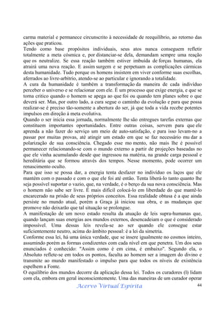 Acervo Virtual Espírita 44
carma material e permanece circunscrito à necessidade de reequilíbrio, ao retorno das
ações que praticou.
Tendo como base propósitos individuais, seus atos nunca conseguem refletir
totalmente a meta cósmica e, por distanciar-se dela, demandam sempre uma reação
que os neutralize. Se essa reação também estiver imbuída de forças humanas, ela
atrairá uma nova reação. E assim surgem e se perpetuam as complicações cármicas
desta humanidade. Tudo porque os homens insistem em viver conforme suas escolhas,
aferrados ao livre-arbítrio, atendo-se ao particular e ignorando a totalidade.
A cura da humanidade é também a transformação da maneira de cada indivíduo
perceber o universo e se relacionar com ele. É um processo que exige energia, e que se
torna critico quando o homem se apega ao que foi ou quando tem planes sobre o que
deverá ser. Mas, por outro lado, a cura segue o caminho da evolução e para que possa
realizar-se é preciso tão-somente a abertura do ser, já que toda a vida recebe potentes
impulsos em direção à meta evolutiva.
Quando o ser inicia essa jornada, normalmente lhe são entregues tarefas externas que
constituem importantes oportunidades. Entre outras coisas, servem para que ele
aprenda a não fazer do serviço um meio de auto-satisfação, e para isso levam-no a
passar por muitas provas, até atingir um estado em que se faz necessário mu dar a
polarização de sua consciência. Chegado esse mo mento, não mais lhe é possível
permanecer relacionando-se com o mundo externo a partir de projeções baseadas no
que ele vinha acumulando desde que ingressou na matéria, na grande carga pessoal e
hereditária que se formou através dos tempos. Nesse momento, pode ocorrer um
renascimento oculto.
Para que isso se possa dar, a energia tenta desfazer no indivíduo os laços que ele
mantém com o passado e com o que ele foi até então. Tenta liberá-lo tanto quanto lhe
seja possível suportar o vazio, que, na verdade, é o berço da sua nova consciência. Mas
o homem não sabe ser livre. É mais difícil colocá-lo em liberdade do que mantê-lo
encarcerado na prisão de seus próprios conceitos. Essa realidade obtusa é a que ainda
persiste no mundo atual, porém a Graça já iniciou sua obra, e as mudanças que
promove não deixarão que tal situação se prolongue.
A manifestação de um novo estado resulta da atuação de leis supra-humanas que,
quando lançam suas energias aos mundos externos, desencadeiam o que é considerado
impossível. Uma dessas leis revela-se ao ser quando ele consegue estar
suficientemente neutro, acima do âmbito pessoal: é a lei da simetria.
Conforme essa lei, há uma única verdade, que se insere igualmente no cosmos inteiro,
assumindo porém as formas condizentes com cada nível em que penetra. Um dos seus
enunciados é conhecido: "Assim como é em cima, é embaixo". Segundo ela, o
Absoluto reflete-se em todos os pontos, faculta ao homem ser a imagem do divino e
transmite ao mundo manifestado o impulso para que todos os níveis de existência
espelhem a Fonte.
O equilíbrio dos mundos decorre da aplicação dessa lei. Todos os curadores (l) lidam
com ela, embora em geral inconscientemente. Uma das maneiras de um curador operar
 