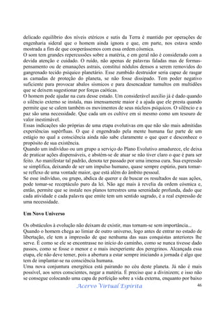 Acervo Virtual Espírita 46
delicado equilíbrio dos níveis etéricos e sutis da Terra é mantido por operações de
engenharia sideral que o homem ainda ignora e que, em parte, nos estava sendo
mostrada a fim de que cooperássemos com essa ordem cósmica.
O som tem grandes repercussões sobre a matéria, e em geral não é considerado com a
devida atenção e cuidado. O ruído, não apenas de palavras faladas mas de formas-
pensamento ou de emanações astrais, constitui nódulos densos a serem removidos do
gangrenado tecido psíquico planetário. Esse zumbido destruidor seria capaz de rasgar
as camadas de proteção do planeta, se não fosse dissipado. Tem poder negativo
suficiente para provocar abalos sísmicos e para desencadear tumultos em multidões
que se deixem sugestionar por forças caóticas.
O homem pode ajudar na cura desse estado. Um considerável auxílio já é dado quando
o silêncio externo se instala, mas imensamente maior é a ajuda que ele presta quando
permite que se calem também os movimentos de seus núcleos psíquicos. O silêncio e a
paz são uma necessidade. Que cada um os cultive em si mesmo como um tesouro de
valor inestimável.
Essas indicações são próprias de uma etapa evolutivas em que não são mais admitidas
experiências supérfluas. O que é engendrado pela mente humana faz parte de um
estágio no qual a consciência ainda não sabe claramente o que quer e desconhece o
propósito de sua existência.
Quando um indivíduo ou um grupo a serviço do Plano Evolutivo amadurece, ele deixa
de praticar ações dispensáveis, e abstém-se de atuar se não tiver claro o que é para ser
feito. Ao manifestar tal padrão, denota ter passado por uma imensa cura. Sua expressão
se simplifica, deixando de ser um impulso humano, quase sempre espúrio, para tomar-
se reflexo de uma vontade maior, que está além do âmbito pessoal.
Se esse indivíduo, ou grupo, abdica de querer e de buscar os resultados de suas ações,
pode tomar-se receptáculo puro da lei. Não age mais à revelia da ordem cósmica e,
então, permite que se instale nos planos terrestres uma serenidade profunda, dado que
cada atividade e cada palavra que emite tem um sentido sagrado, é a real expressão de
uma necessidade.
Um Novo Universo
Os obstáculos à evolução não deixam de existir, mas tornam-se sem importância...
Quando o homem chega ao limiar de outro universo, logo antes de entrar no estado de
libertação, ele tem a impressão de que nenhuma das suas conquistas anteriores lhe
serve. É como se ele se encontrasse no início do caminho, como se nunca tivesse dado
passos, como se fosse o menor e o mais inexperiente dos peregrinos. Alcançada essa
etapa, ele não deve temer, pois a abertura a estar sempre iniciando a jornada é algo que
tem de implantar-se na consciência humana.
Uma nova conjuntura energética está pairando no céu deste planeta. Já não é mais
possível, aos seres conscientes, negar a matéria. É preciso que a divinizem; e isso não
se consegue colocando uma capa de perfeição sobre a vida externa, enquanto por baixo
 