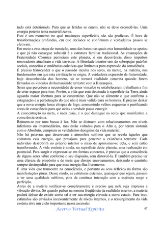 Acervo Virtual Espírita 47
tudo está deteriorado. Para que as feridas se curem, não se deve escondê-las. Uma
energia potente tenta materializar-se.
Este é um momento no qual mudanças superficiais não são profícuas. É hora de
transformações profundas, em que decisões se confirmam e verdadeiros passos se
efetivam.
Em meio a essa etapa de transição, uma das bases nas quais esta humanidade se apoiou
e que já não consegue subsistir é a estrutura familiar tradicional. As emanações da
Fraternidade Cósmica permeiam este planeta, e em decorrência disso impulsos
renovadores atualizam a vida terrestre. A liberdade interior tem de sobrepujar padrões
sociais, conceitos e tendências coletivas que limitam a pura expressão da consciência.
É preciso transcender o que o passado incutiu nos seres, na mente, na matéria, nos
fundamentos em que esta civilização se erigiu. A verdadeira expressão da fraternidade,
hoje desconhecida dos homens, só se tornará realidade concreta quando forem
firmados os vínculos da humanidade terrestre com a Hierarquia.
Seres que percebem a necessidade de esses vínculos se estabelecerem trabalham a fim
de criar espaço para isso. Porém, a vida que está destinada à superfície da Terra ainda
aguarda maior abertura para se concretizar. Que não se alimente o que confirma a
estagnação e a perpetuação do que não é mais válido para os homens. É preciso deixar
que a nova energia lance chispas de fogo, consumindo velhos esquemas e purificando
áreas de consciência para que nelas a verdade possa emergir.
A concentração na meta, e nada mais, é o que distingue os seres que manifestam a
consciência essênia.
Reúnem-se por uma busca à luz. Não se distraem com relacionamentos em níveis
inferiores ou intermediários, mas estão voltados para o Alto e, por terem sintonia
com o Absoluto, cumprem os verdadeiros desígnios da vida material.
Não há palavras que descrevam a atmosfera sublime que se revela àqueles que
contatam essa energia, que pressiona para penetrar a existência terrestre. Cada
indivíduo descobrirá no próprio interior o meio de aproximar-se dela, e será então
transformado. A vida essênia é ainda, na superfície deste planeta, uma realização em
potencial. Para surgir e expressar-se em formas concretas, é preciso que a consciência
de alguns seres vibre conforme o seu diapasão, sem distorcê-la. É também preciso ter
uma clareza de propósito e de meta que dissipe enevoamentos, deixando o caminho
sempre desimpedido para que essa energia flua livremente.
É uma vida que transcorre na consciência, e portanto os seus reflexos na forma são
manifestações puras. Desse modo, as estruturas externas, quaisquer que sejam, passam
a ter uma qualidade sublime, pois da contínua interação com a essência surge a
perfeição.
Antes de a matéria sutilizar-se completamente é preciso que nela seja impressa a
vibração divina. Só quando pulsar na mesma freqüência da realidade interior, a matéria
poderá deixar de existir como tal e ter sua energia elevada a outro estado. Para isso,
estímulos são enviados incessantemente de níveis internos, e o ressurgimento da vida
essênia abre um ciclo importante nessa ascensão.
 
